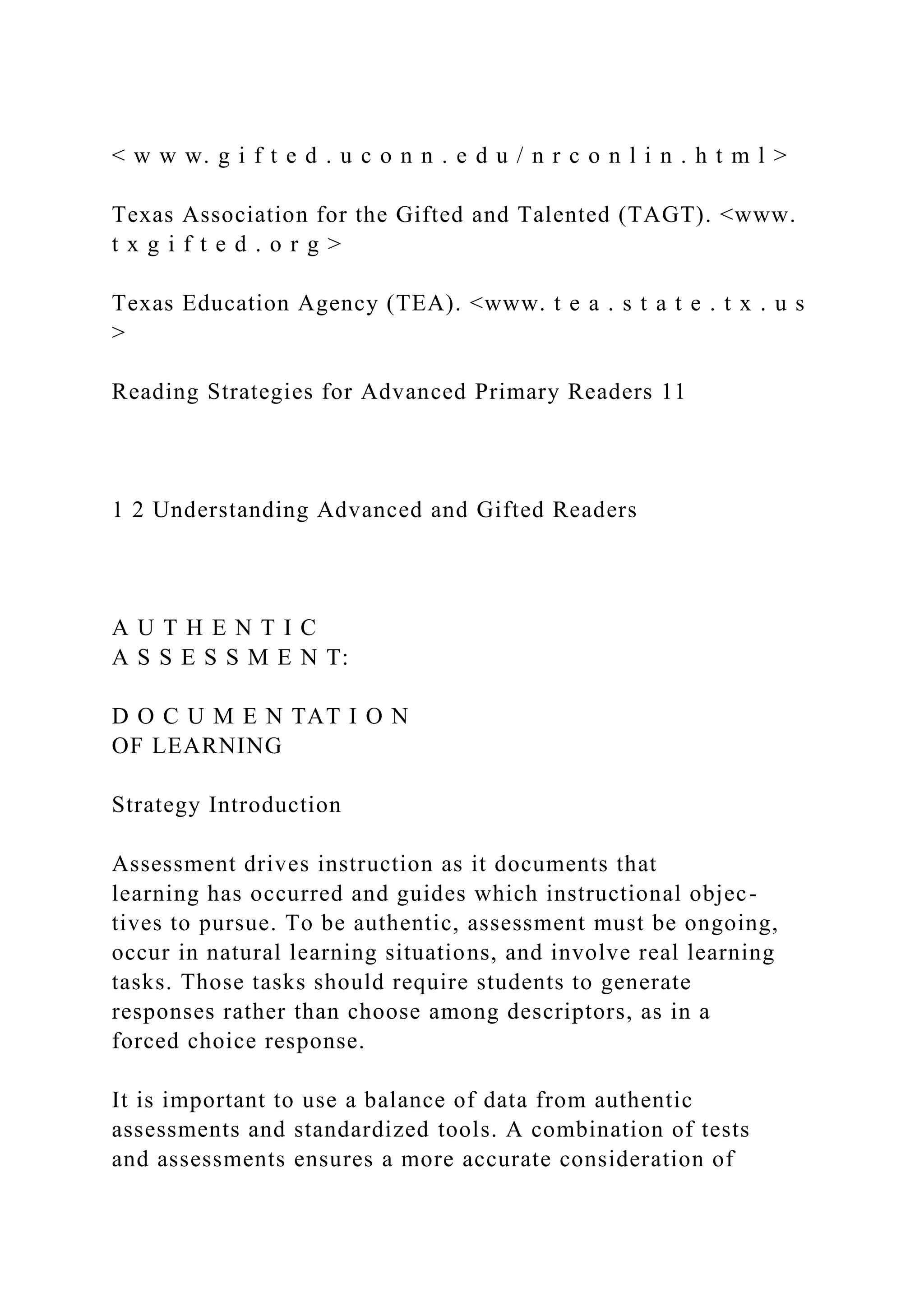 < w w w. g i f t e d . u c o n n . e d u / n r c o n l i n . h t m l >
Texas Association for the Gifted and Talented (TAGT). <www.
t x g i f t e d . o r g >
Texas Education Agency (TEA). <www. t e a . s t a t e . t x . u s
>
Reading Strategies for Advanced Primary Readers 11
1 2 Understanding Advanced and Gifted Readers
A U T H E N T I C
A S S E S S M E N T:
D O C U M E N TAT I O N
OF LEARNING
Strategy Introduction
Assessment drives instruction as it documents that
learning has occurred and guides which instructional objec-
tives to pursue. To be authentic, assessment must be ongoing,
occur in natural learning situations, and involve real learning
tasks. Those tasks should require students to generate
responses rather than choose among descriptors, as in a
forced choice response.
It is important to use a balance of data from authentic
assessments and standardized tools. A combination of tests
and assessments ensures a more accurate consideration of
 