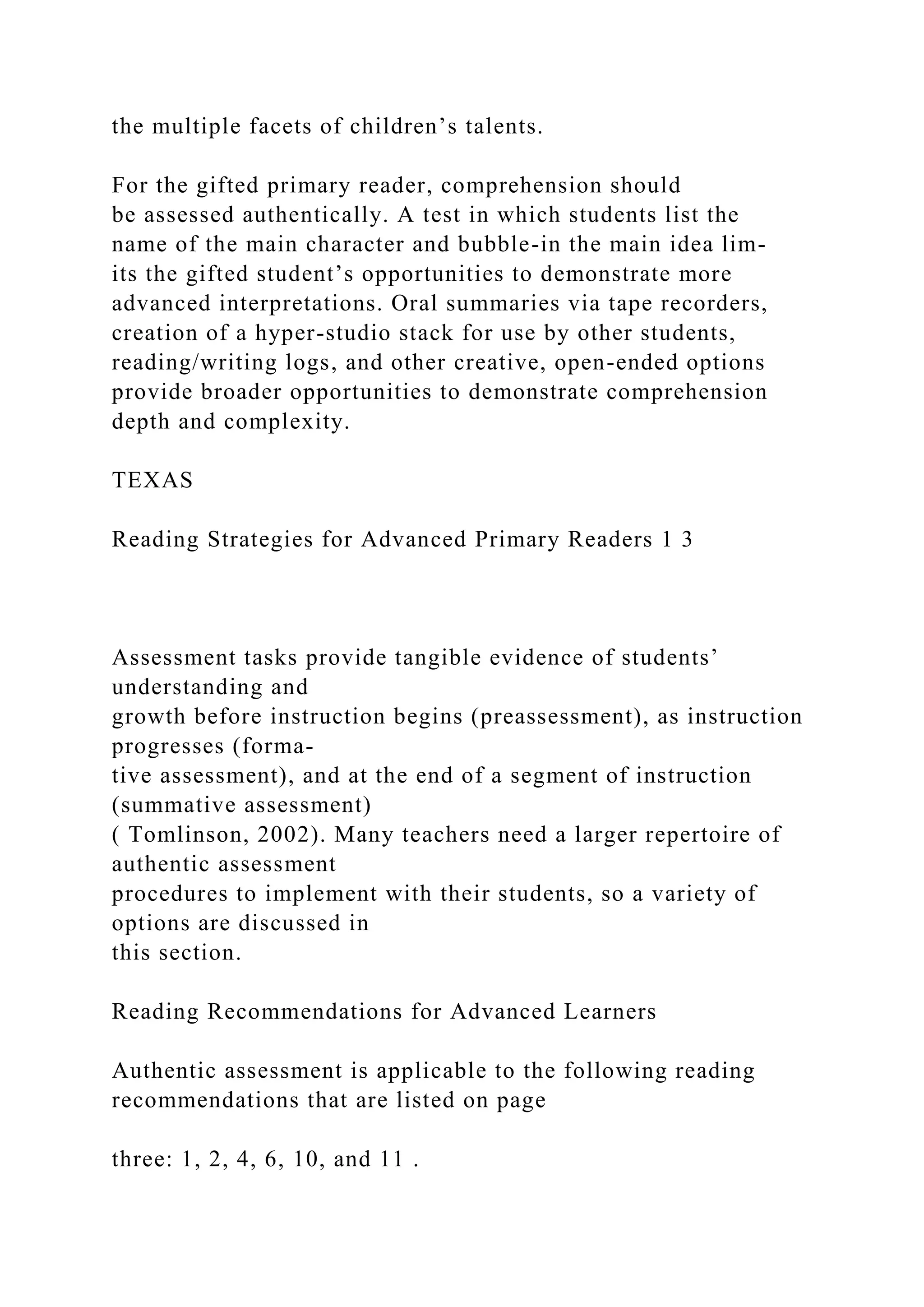 the multiple facets of children’s talents.
For the gifted primary reader, comprehension should
be assessed authentically. A test in which students list the
name of the main character and bubble-in the main idea lim-
its the gifted student’s opportunities to demonstrate more
advanced interpretations. Oral summaries via tape recorders,
creation of a hyper-studio stack for use by other students,
reading/writing logs, and other creative, open-ended options
provide broader opportunities to demonstrate comprehension
depth and complexity.
TEXAS
Reading Strategies for Advanced Primary Readers 1 3
Assessment tasks provide tangible evidence of students’
understanding and
growth before instruction begins (preassessment), as instruction
progresses (forma-
tive assessment), and at the end of a segment of instruction
(summative assessment)
( Tomlinson, 2002). Many teachers need a larger repertoire of
authentic assessment
procedures to implement with their students, so a variety of
options are discussed in
this section.
Reading Recommendations for Advanced Learners
Authentic assessment is applicable to the following reading
recommendations that are listed on page
three: 1, 2, 4, 6, 10, and 11 .
 