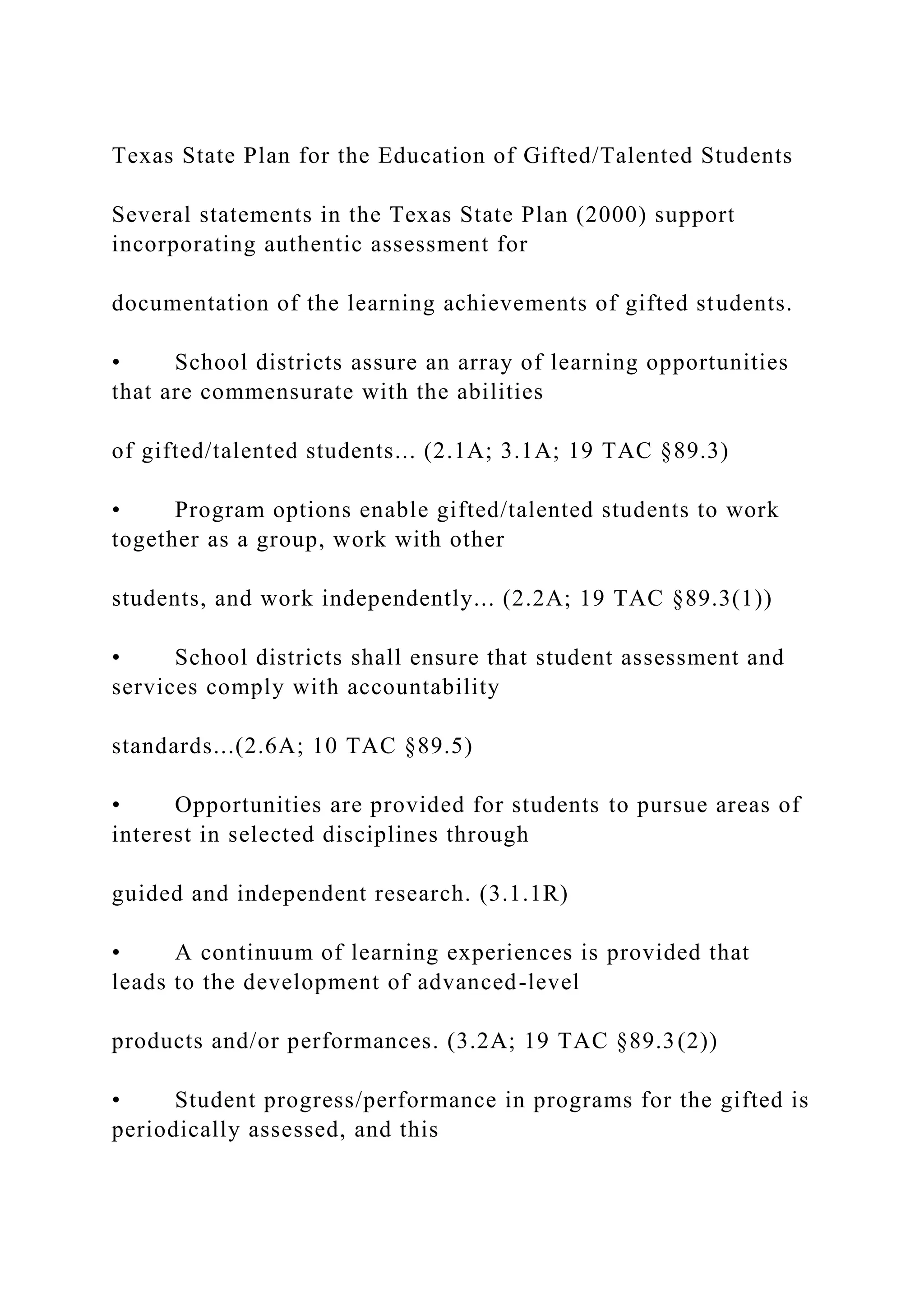 Texas State Plan for the Education of Gifted/Talented Students
Several statements in the Texas State Plan (2000) support
incorporating authentic assessment for
documentation of the learning achievements of gifted students.
• School districts assure an array of learning opportunities
that are commensurate with the abilities
of gifted/talented students... (2.1A; 3.1A; 19 TAC §89.3)
• Program options enable gifted/talented students to work
together as a group, work with other
students, and work independently... (2.2A; 19 TAC §89.3(1))
• School districts shall ensure that student assessment and
services comply with accountability
standards...(2.6A; 10 TAC §89.5)
• Opportunities are provided for students to pursue areas of
interest in selected disciplines through
guided and independent research. (3.1.1R)
• A continuum of learning experiences is provided that
leads to the development of advanced-level
products and/or performances. (3.2A; 19 TAC §89.3(2))
• Student progress/performance in programs for the gifted is
periodically assessed, and this
 