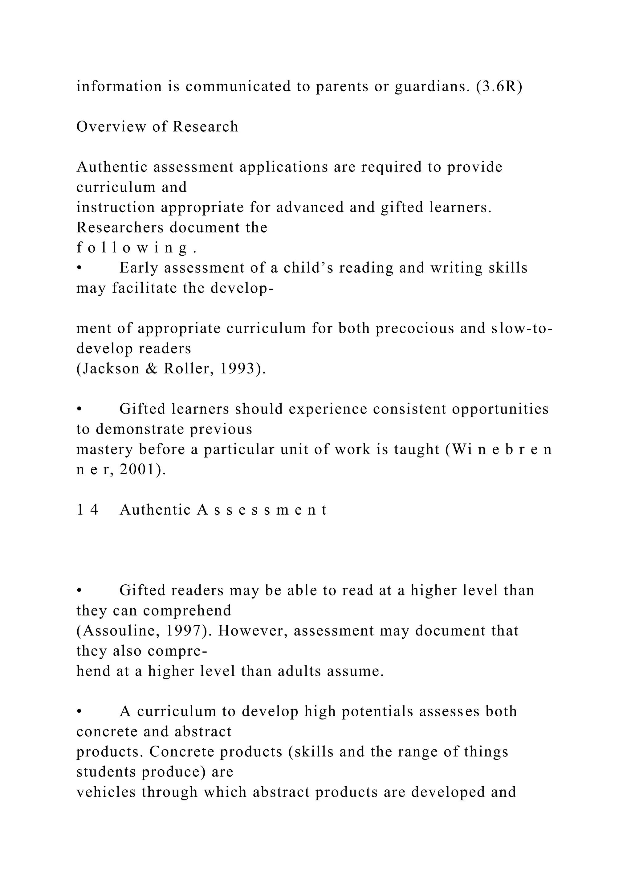 information is communicated to parents or guardians. (3.6R)
Overview of Research
Authentic assessment applications are required to provide
curriculum and
instruction appropriate for advanced and gifted learners.
Researchers document the
f o l l o w i n g .
• Early assessment of a child’s reading and writing skills
may facilitate the develop-
ment of appropriate curriculum for both precocious and slow-to-
develop readers
(Jackson & Roller, 1993).
• Gifted learners should experience consistent opportunities
to demonstrate previous
mastery before a particular unit of work is taught (Wi n e b r e n
n e r, 2001).
1 4 Authentic A s s e s s m e n t
• Gifted readers may be able to read at a higher level than
they can comprehend
(Assouline, 1997). However, assessment may document that
they also compre-
hend at a higher level than adults assume.
• A curriculum to develop high potentials assesses both
concrete and abstract
products. Concrete products (skills and the range of things
students produce) are
vehicles through which abstract products are developed and
 