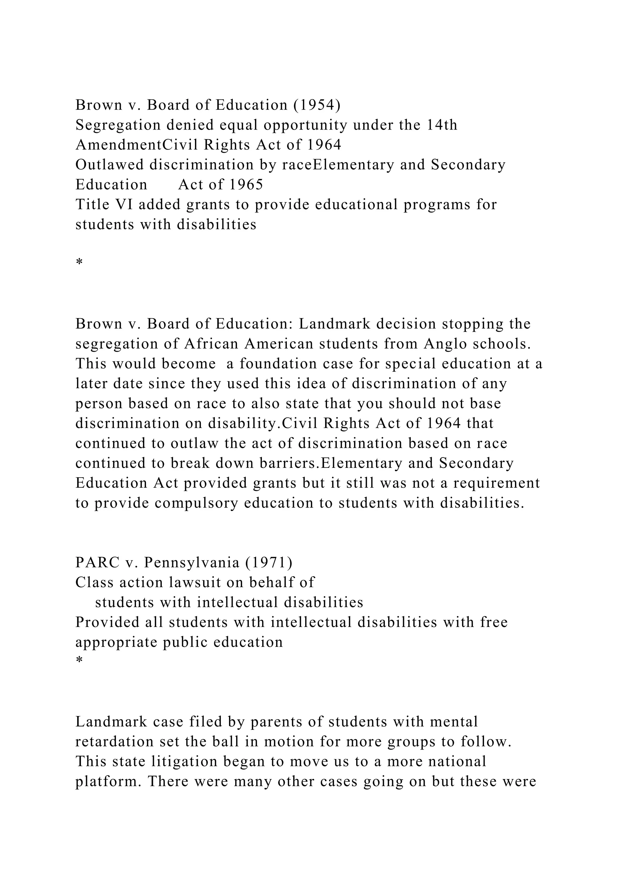 Brown v. Board of Education (1954)
Segregation denied equal opportunity under the 14th
AmendmentCivil Rights Act of 1964
Outlawed discrimination by raceElementary and Secondary
Education Act of 1965
Title VI added grants to provide educational programs for
students with disabilities
*
Brown v. Board of Education: Landmark decision stopping the
segregation of African American students from Anglo schools.
This would become a foundation case for special education at a
later date since they used this idea of discrimination of any
person based on race to also state that you should not base
discrimination on disability.Civil Rights Act of 1964 that
continued to outlaw the act of discrimination based on race
continued to break down barriers.Elementary and Secondary
Education Act provided grants but it still was not a requirement
to provide compulsory education to students with disabilities.
PARC v. Pennsylvania (1971)
Class action lawsuit on behalf of
students with intellectual disabilities
Provided all students with intellectual disabilities with free
appropriate public education
*
Landmark case filed by parents of students with mental
retardation set the ball in motion for more groups to follow.
This state litigation began to move us to a more national
platform. There were many other cases going on but these were
 