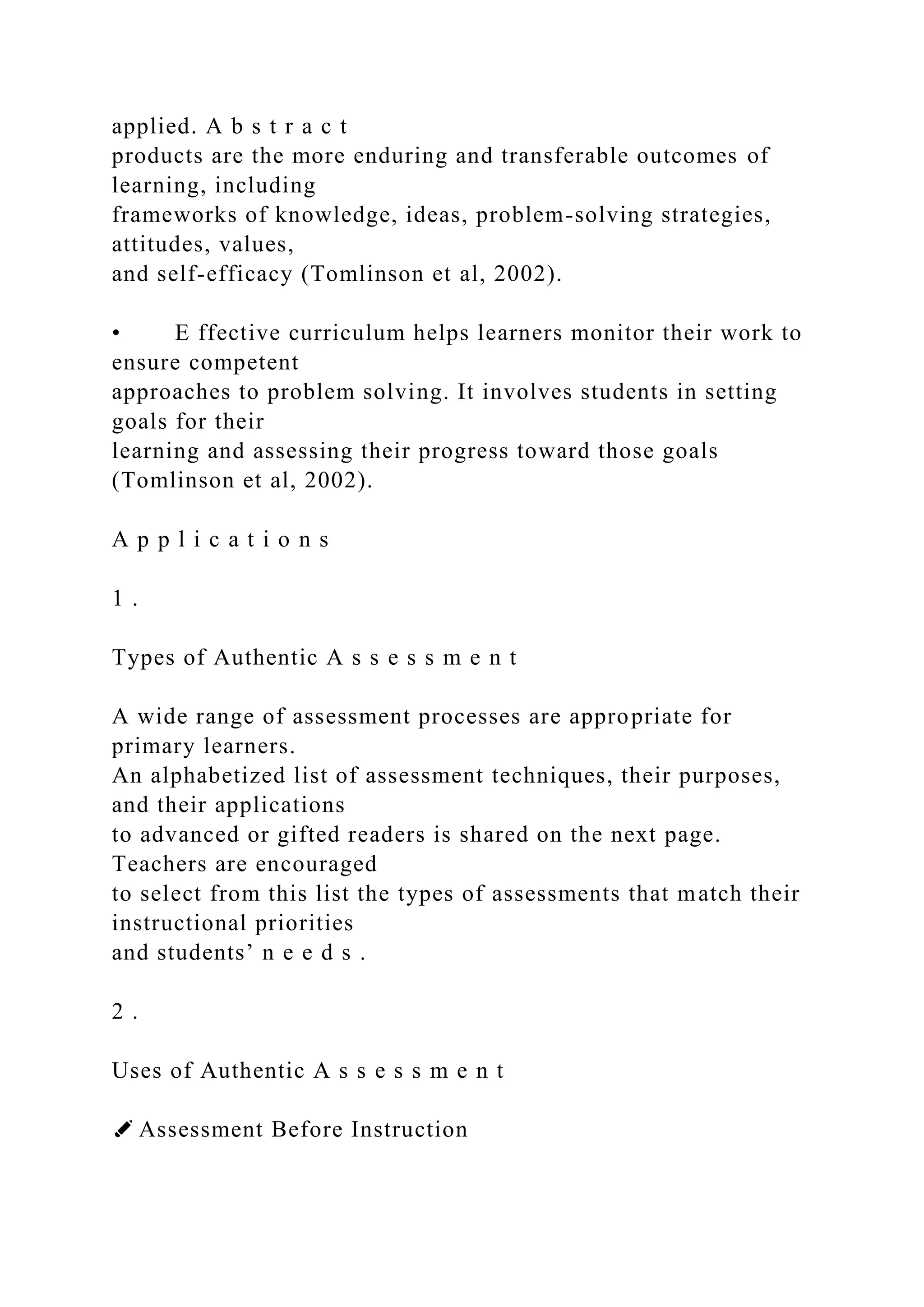applied. A b s t r a c t
products are the more enduring and transferable outcomes of
learning, including
frameworks of knowledge, ideas, problem-solving strategies,
attitudes, values,
and self-efficacy (Tomlinson et al, 2002).
• E ffective curriculum helps learners monitor their work to
ensure competent
approaches to problem solving. It involves students in setting
goals for their
learning and assessing their progress toward those goals
(Tomlinson et al, 2002).
A p p l i c a t i o n s
1 .
Types of Authentic A s s e s s m e n t
A wide range of assessment processes are appropriate for
primary learners.
An alphabetized list of assessment techniques, their purposes,
and their applications
to advanced or gifted readers is shared on the next page.
Teachers are encouraged
to select from this list the types of assessments that match their
instructional priorities
and students’ n e e d s .
2 .
Uses of Authentic A s s e s s m e n t
✐ Assessment Before Instruction
 