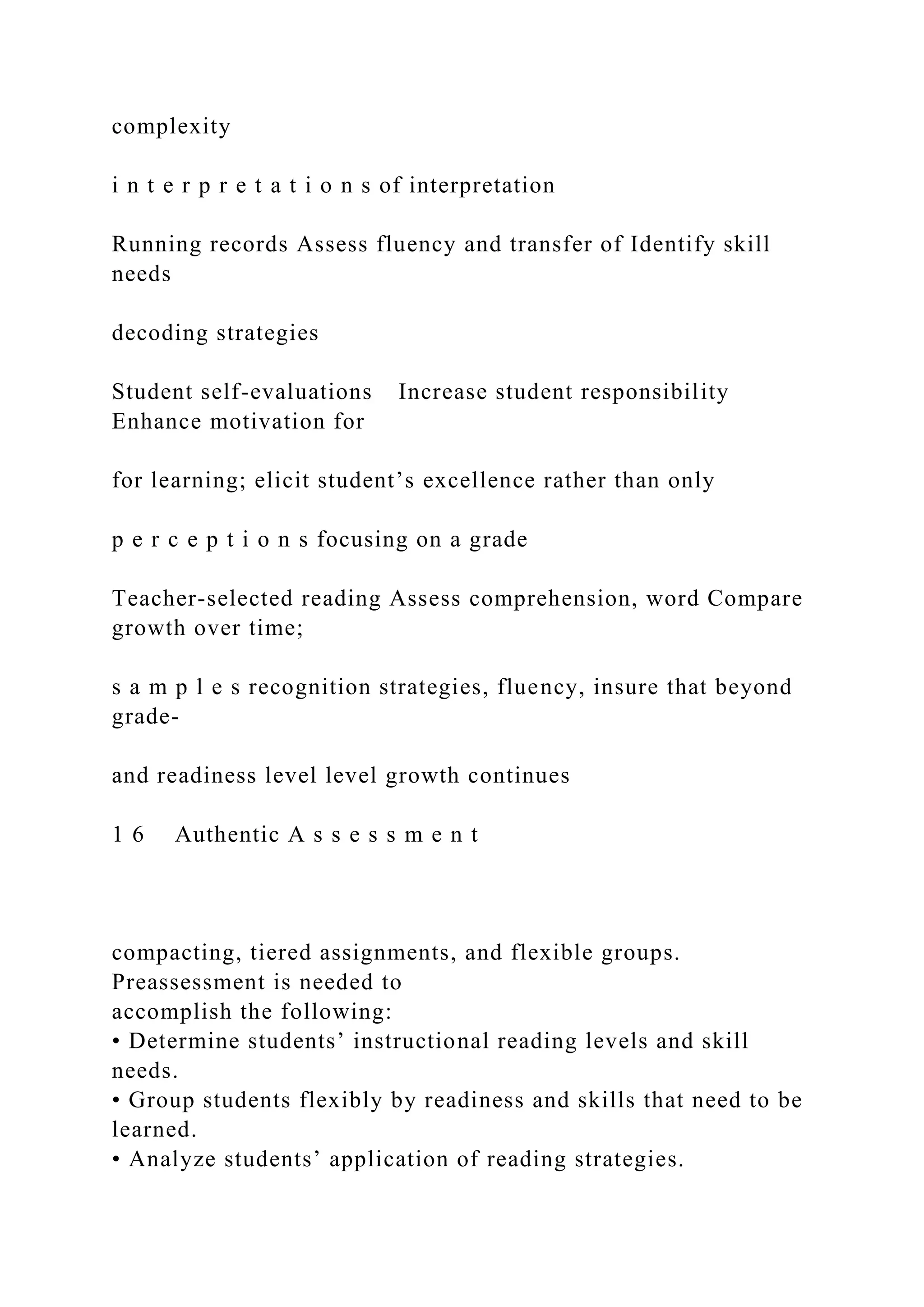 complexity
i n t e r p r e t a t i o n s of interpretation
Running records Assess fluency and transfer of Identify skill
needs
decoding strategies
Student self-evaluations Increase student responsibility
Enhance motivation for
for learning; elicit student’s excellence rather than only
p e r c e p t i o n s focusing on a grade
Teacher-selected reading Assess comprehension, word Compare
growth over time;
s a m p l e s recognition strategies, fluency, insure that beyond
grade-
and readiness level level growth continues
1 6 Authentic A s s e s s m e n t
compacting, tiered assignments, and flexible groups.
Preassessment is needed to
accomplish the following:
• Determine students’ instructional reading levels and skill
needs.
• Group students flexibly by readiness and skills that need to be
learned.
• Analyze students’ application of reading strategies.
 