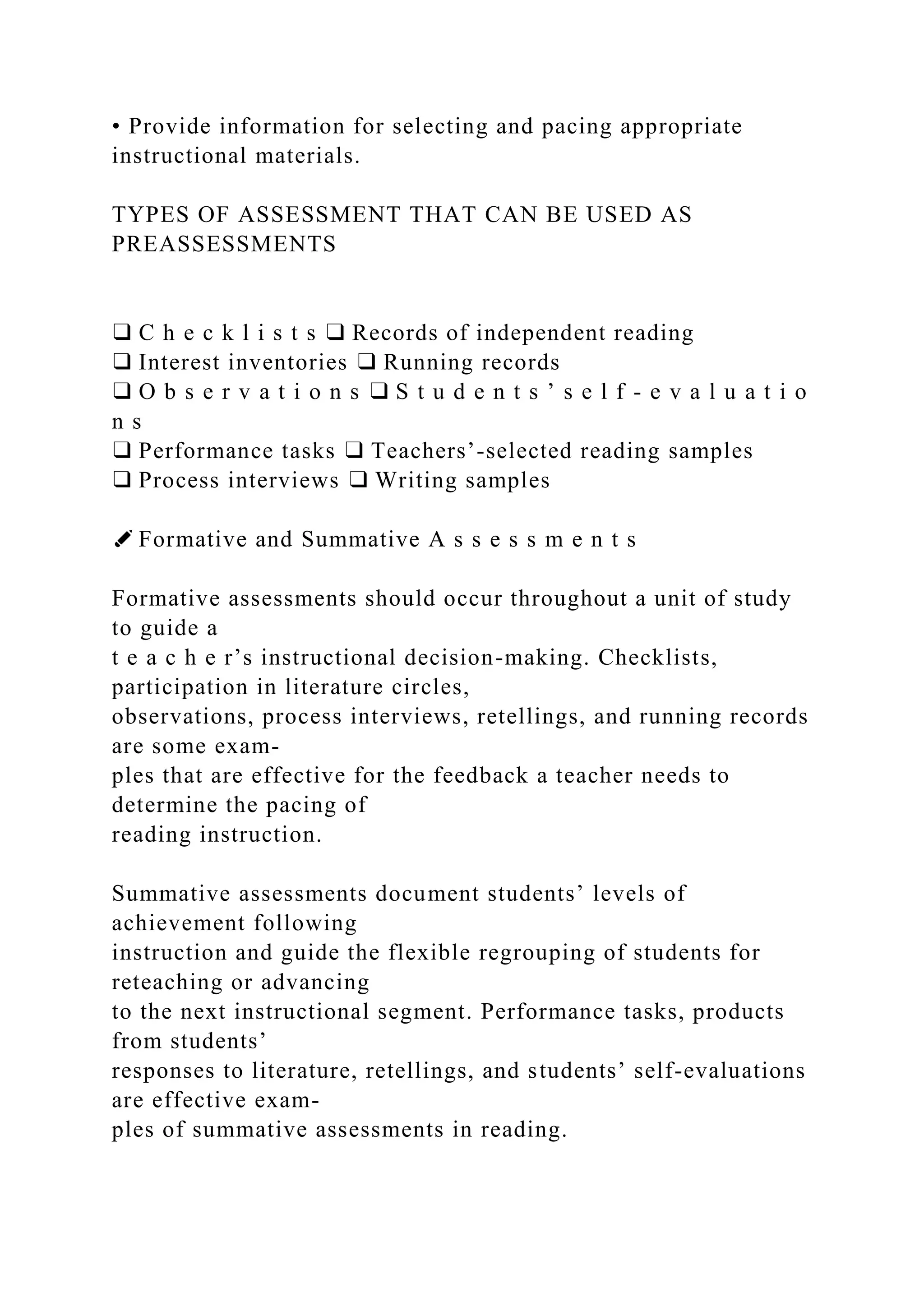 • Provide information for selecting and pacing appropriate
instructional materials.
TYPES OF ASSESSMENT THAT CAN BE USED AS
PREASSESSMENTS
❑ C h e c k l i s t s ❑ Records of independent reading
❑ Interest inventories ❑ Running records
❑ O b s e r v a t i o n s ❑ S t u d e n t s ’ s e l f - e v a l u a t i o
n s
❑ Performance tasks ❑ Teachers’-selected reading samples
❑ Process interviews ❑ Writing samples
✐ Formative and Summative A s s e s s m e n t s
Formative assessments should occur throughout a unit of study
to guide a
t e a c h e r’s instructional decision-making. Checklists,
participation in literature circles,
observations, process interviews, retellings, and running records
are some exam-
ples that are effective for the feedback a teacher needs to
determine the pacing of
reading instruction.
Summative assessments document students’ levels of
achievement following
instruction and guide the flexible regrouping of students for
reteaching or advancing
to the next instructional segment. Performance tasks, products
from students’
responses to literature, retellings, and students’ self-evaluations
are effective exam-
ples of summative assessments in reading.
 