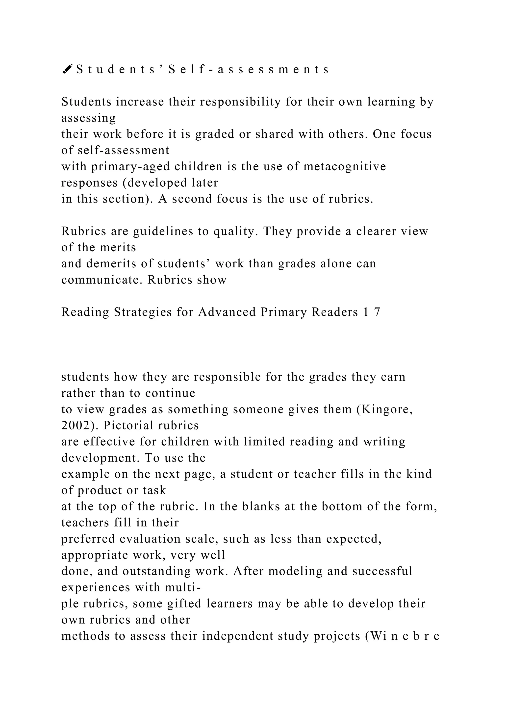 ✐ S t u d e n t s ’ S e l f - a s s e s s m e n t s
Students increase their responsibility for their own learning by
assessing
their work before it is graded or shared with others. One focus
of self-assessment
with primary-aged children is the use of metacognitive
responses (developed later
in this section). A second focus is the use of rubrics.
Rubrics are guidelines to quality. They provide a clearer view
of the merits
and demerits of students’ work than grades alone can
communicate. Rubrics show
Reading Strategies for Advanced Primary Readers 1 7
students how they are responsible for the grades they earn
rather than to continue
to view grades as something someone gives them (Kingore,
2002). Pictorial rubrics
are effective for children with limited reading and writing
development. To use the
example on the next page, a student or teacher fills in the kind
of product or task
at the top of the rubric. In the blanks at the bottom of the form,
teachers fill in their
preferred evaluation scale, such as less than expected,
appropriate work, very well
done, and outstanding work. After modeling and successful
experiences with multi-
ple rubrics, some gifted learners may be able to develop their
own rubrics and other
methods to assess their independent study projects (Wi n e b r e
 
