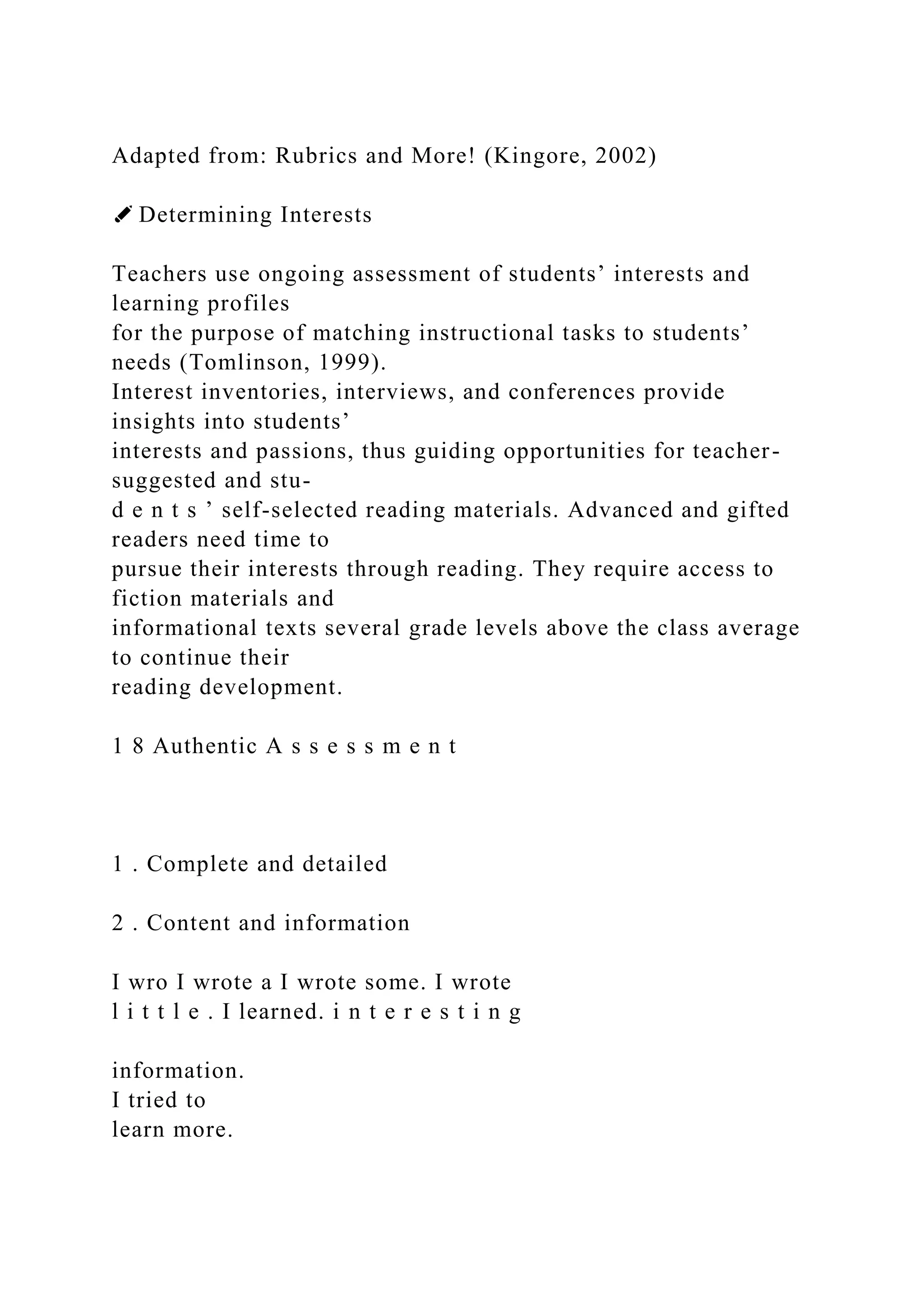 Adapted from: Rubrics and More! (Kingore, 2002)
✐ Determining Interests
Teachers use ongoing assessment of students’ interests and
learning profiles
for the purpose of matching instructional tasks to students’
needs (Tomlinson, 1999).
Interest inventories, interviews, and conferences provide
insights into students’
interests and passions, thus guiding opportunities for teacher-
suggested and stu-
d e n t s ’ self-selected reading materials. Advanced and gifted
readers need time to
pursue their interests through reading. They require access to
fiction materials and
informational texts several grade levels above the class average
to continue their
reading development.
1 8 Authentic A s s e s s m e n t
1 . Complete and detailed
2 . Content and information
I wro I wrote a I wrote some. I wrote
l i t t l e . I learned. i n t e r e s t i n g
information.
I tried to
learn more.
 