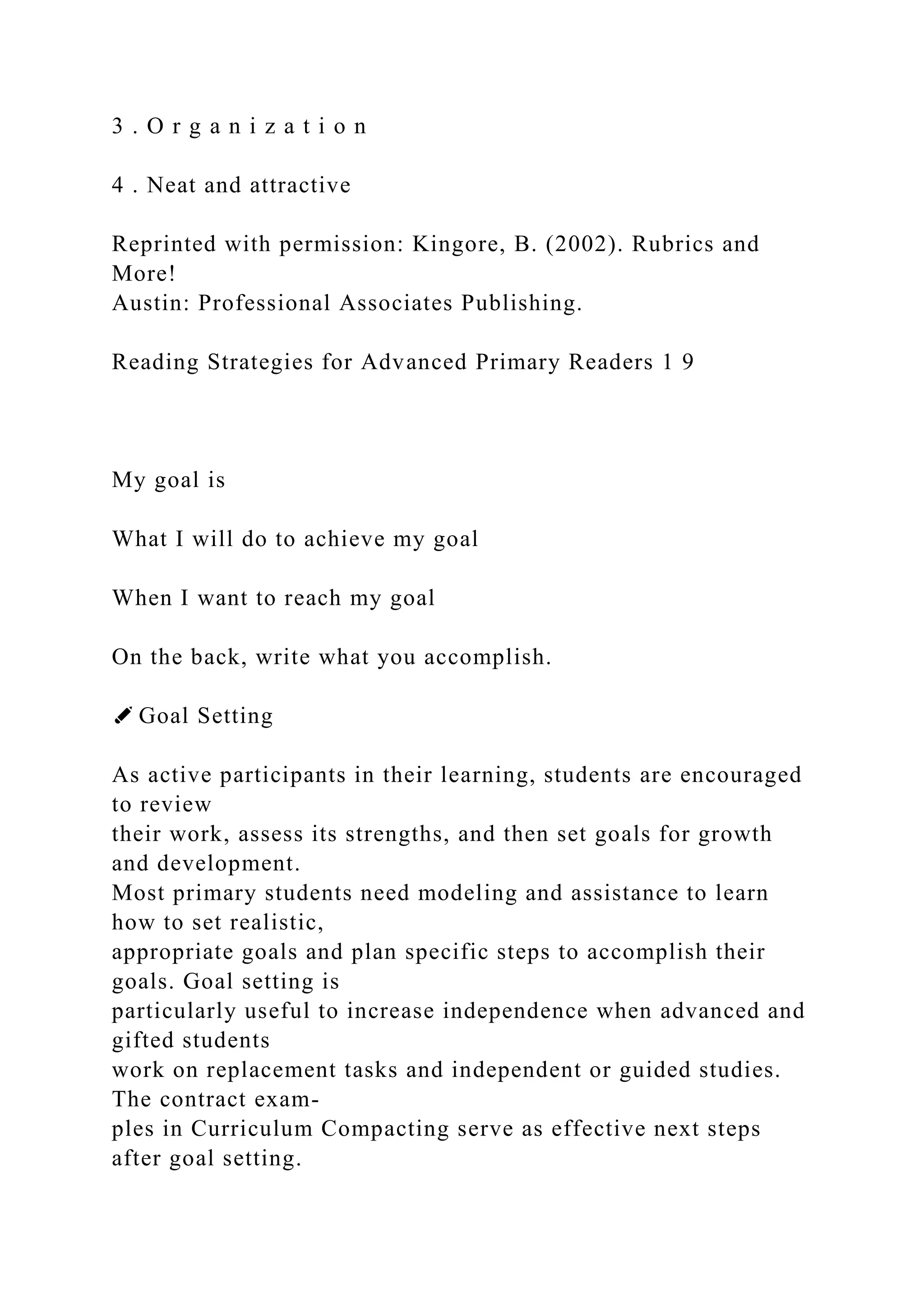3 . O r g a n i z a t i o n
4 . Neat and attractive
Reprinted with permission: Kingore, B. (2002). Rubrics and
More!
Austin: Professional Associates Publishing.
Reading Strategies for Advanced Primary Readers 1 9
My goal is
What I will do to achieve my goal
When I want to reach my goal
On the back, write what you accomplish.
✐ Goal Setting
As active participants in their learning, students are encouraged
to review
their work, assess its strengths, and then set goals for growth
and development.
Most primary students need modeling and assistance to learn
how to set realistic,
appropriate goals and plan specific steps to accomplish their
goals. Goal setting is
particularly useful to increase independence when advanced and
gifted students
work on replacement tasks and independent or guided studies.
The contract exam-
ples in Curriculum Compacting serve as effective next steps
after goal setting.
 