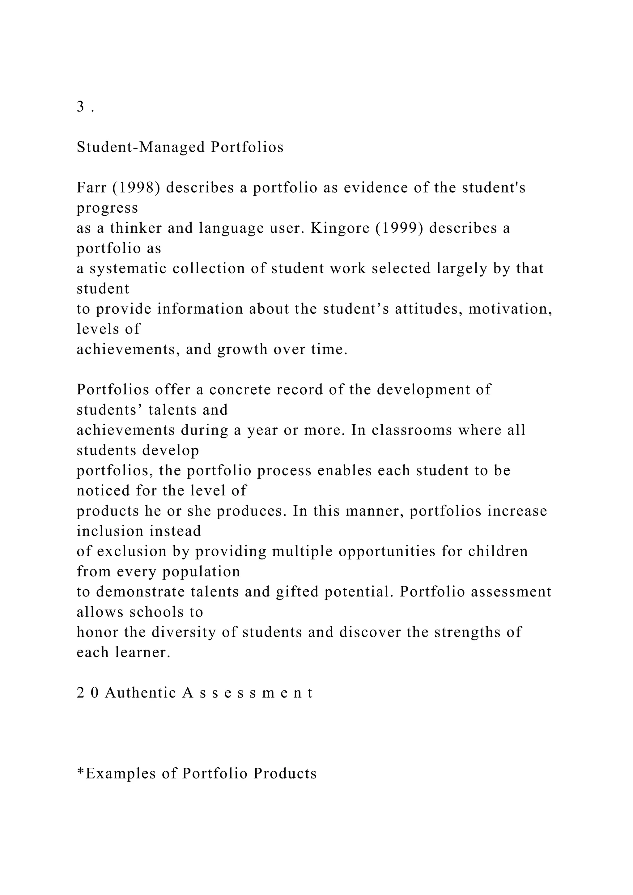 3 .
Student-Managed Portfolios
Farr (1998) describes a portfolio as evidence of the student's
progress
as a thinker and language user. Kingore (1999) describes a
portfolio as
a systematic collection of student work selected largely by that
student
to provide information about the student’s attitudes, motivation,
levels of
achievements, and growth over time.
Portfolios offer a concrete record of the development of
students’ talents and
achievements during a year or more. In classrooms where all
students develop
portfolios, the portfolio process enables each student to be
noticed for the level of
products he or she produces. In this manner, portfolios increase
inclusion instead
of exclusion by providing multiple opportunities for children
from every population
to demonstrate talents and gifted potential. Portfolio assessment
allows schools to
honor the diversity of students and discover the strengths of
each learner.
2 0 Authentic A s s e s s m e n t
*Examples of Portfolio Products
 