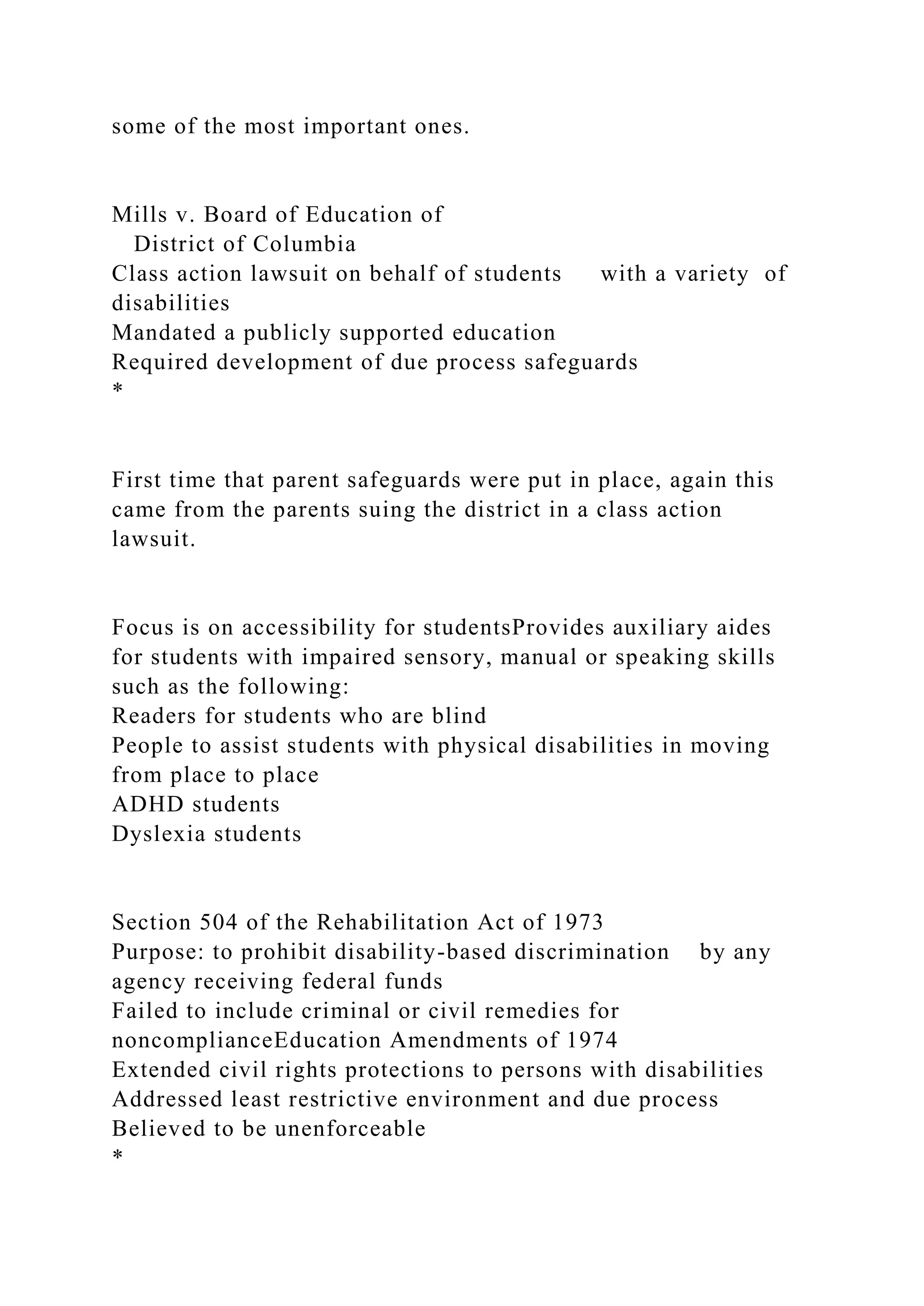 some of the most important ones.
Mills v. Board of Education of
District of Columbia
Class action lawsuit on behalf of students with a variety of
disabilities
Mandated a publicly supported education
Required development of due process safeguards
*
First time that parent safeguards were put in place, again this
came from the parents suing the district in a class action
lawsuit.
Focus is on accessibility for studentsProvides auxiliary aides
for students with impaired sensory, manual or speaking skills
such as the following:
Readers for students who are blind
People to assist students with physical disabilities in moving
from place to place
ADHD students
Dyslexia students
Section 504 of the Rehabilitation Act of 1973
Purpose: to prohibit disability-based discrimination by any
agency receiving federal funds
Failed to include criminal or civil remedies for
noncomplianceEducation Amendments of 1974
Extended civil rights protections to persons with disabilities
Addressed least restrictive environment and due process
Believed to be unenforceable
*
 