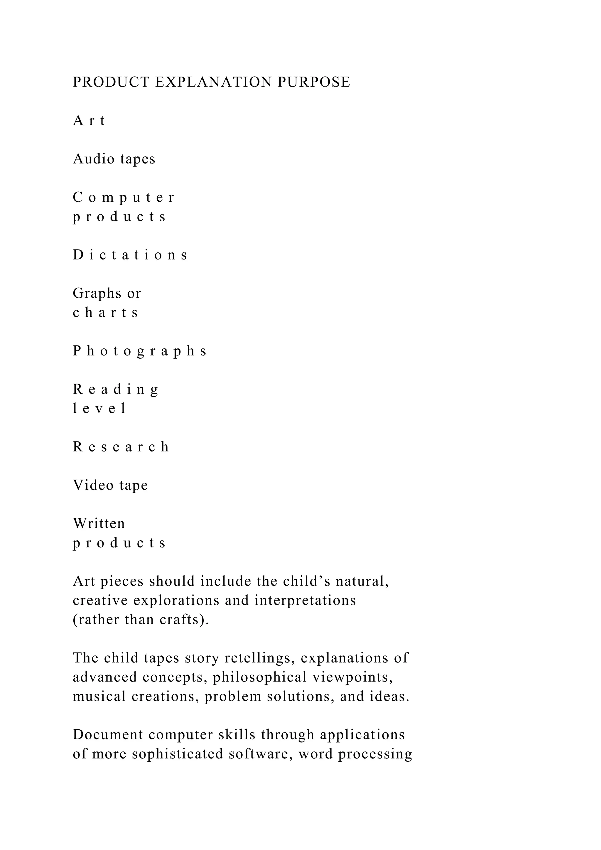 PRODUCT EXPLANATION PURPOSE
A r t
Audio tapes
C o m p u t e r
p r o d u c t s
D i c t a t i o n s
Graphs or
c h a r t s
P h o t o g r a p h s
R e a d i n g
l e v e l
R e s e a r c h
Video tape
Written
p r o d u c t s
Art pieces should include the child’s natural,
creative explorations and interpretations
(rather than crafts).
The child tapes story retellings, explanations of
advanced concepts, philosophical viewpoints,
musical creations, problem solutions, and ideas.
Document computer skills through applications
of more sophisticated software, word processing
 