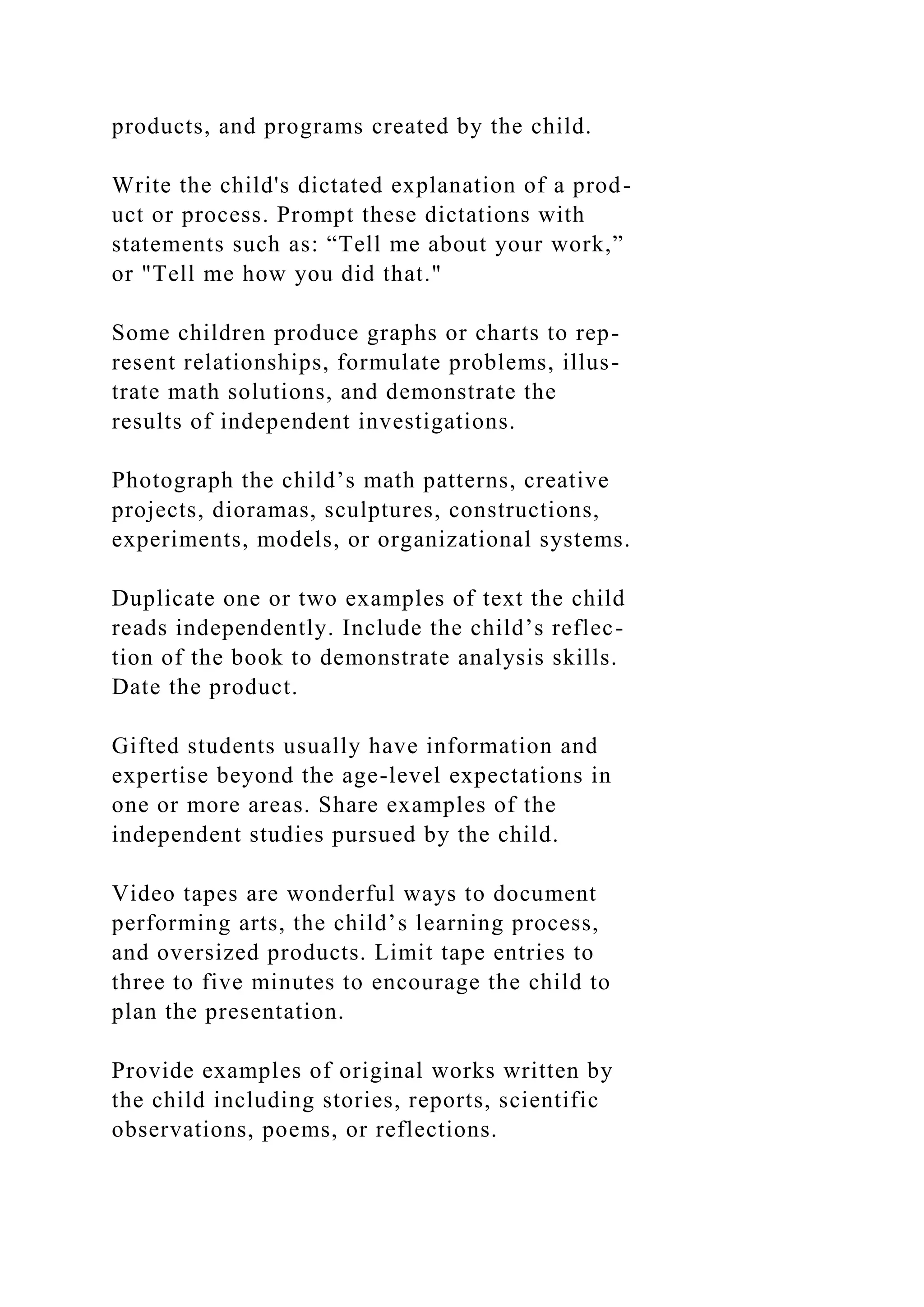 products, and programs created by the child.
Write the child's dictated explanation of a prod-
uct or process. Prompt these dictations with
statements such as: “Tell me about your work,”
or "Tell me how you did that."
Some children produce graphs or charts to rep-
resent relationships, formulate problems, illus-
trate math solutions, and demonstrate the
results of independent investigations.
Photograph the child’s math patterns, creative
projects, dioramas, sculptures, constructions,
experiments, models, or organizational systems.
Duplicate one or two examples of text the child
reads independently. Include the child’s reflec-
tion of the book to demonstrate analysis skills.
Date the product.
Gifted students usually have information and
expertise beyond the age-level expectations in
one or more areas. Share examples of the
independent studies pursued by the child.
Video tapes are wonderful ways to document
performing arts, the child’s learning process,
and oversized products. Limit tape entries to
three to five minutes to encourage the child to
plan the presentation.
Provide examples of original works written by
the child including stories, reports, scientific
observations, poems, or reflections.
 