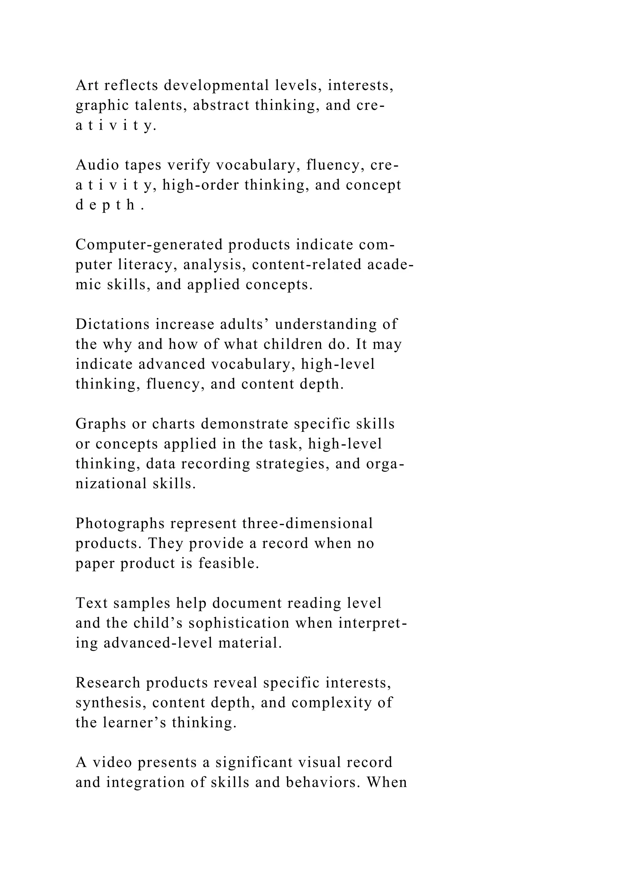 Art reflects developmental levels, interests,
graphic talents, abstract thinking, and cre-
a t i v i t y.
Audio tapes verify vocabulary, fluency, cre-
a t i v i t y, high-order thinking, and concept
d e p t h .
Computer-generated products indicate com-
puter literacy, analysis, content-related acade-
mic skills, and applied concepts.
Dictations increase adults’ understanding of
the why and how of what children do. It may
indicate advanced vocabulary, high-level
thinking, fluency, and content depth.
Graphs or charts demonstrate specific skills
or concepts applied in the task, high-level
thinking, data recording strategies, and orga-
nizational skills.
Photographs represent three-dimensional
products. They provide a record when no
paper product is feasible.
Text samples help document reading level
and the child’s sophistication when interpret-
ing advanced-level material.
Research products reveal specific interests,
synthesis, content depth, and complexity of
the learner’s thinking.
A video presents a significant visual record
and integration of skills and behaviors. When
 