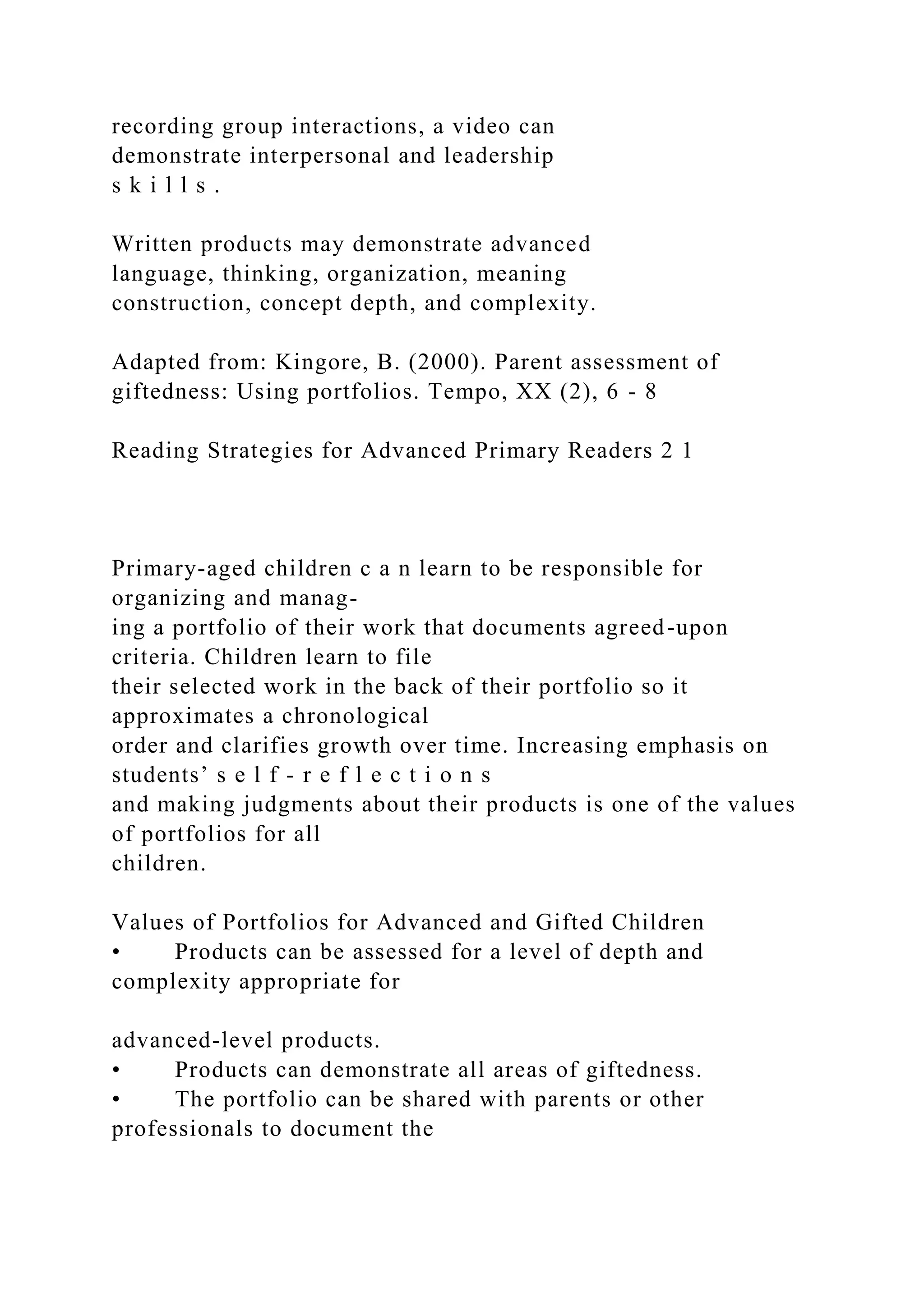 recording group interactions, a video can
demonstrate interpersonal and leadership
s k i l l s .
Written products may demonstrate advanced
language, thinking, organization, meaning
construction, concept depth, and complexity.
Adapted from: Kingore, B. (2000). Parent assessment of
giftedness: Using portfolios. Tempo, XX (2), 6 - 8
Reading Strategies for Advanced Primary Readers 2 1
Primary-aged children c a n learn to be responsible for
organizing and manag-
ing a portfolio of their work that documents agreed-upon
criteria. Children learn to file
their selected work in the back of their portfolio so it
approximates a chronological
order and clarifies growth over time. Increasing emphasis on
students’ s e l f - r e f l e c t i o n s
and making judgments about their products is one of the values
of portfolios for all
children.
Values of Portfolios for Advanced and Gifted Children
• Products can be assessed for a level of depth and
complexity appropriate for
advanced-level products.
• Products can demonstrate all areas of giftedness.
• The portfolio can be shared with parents or other
professionals to document the
 