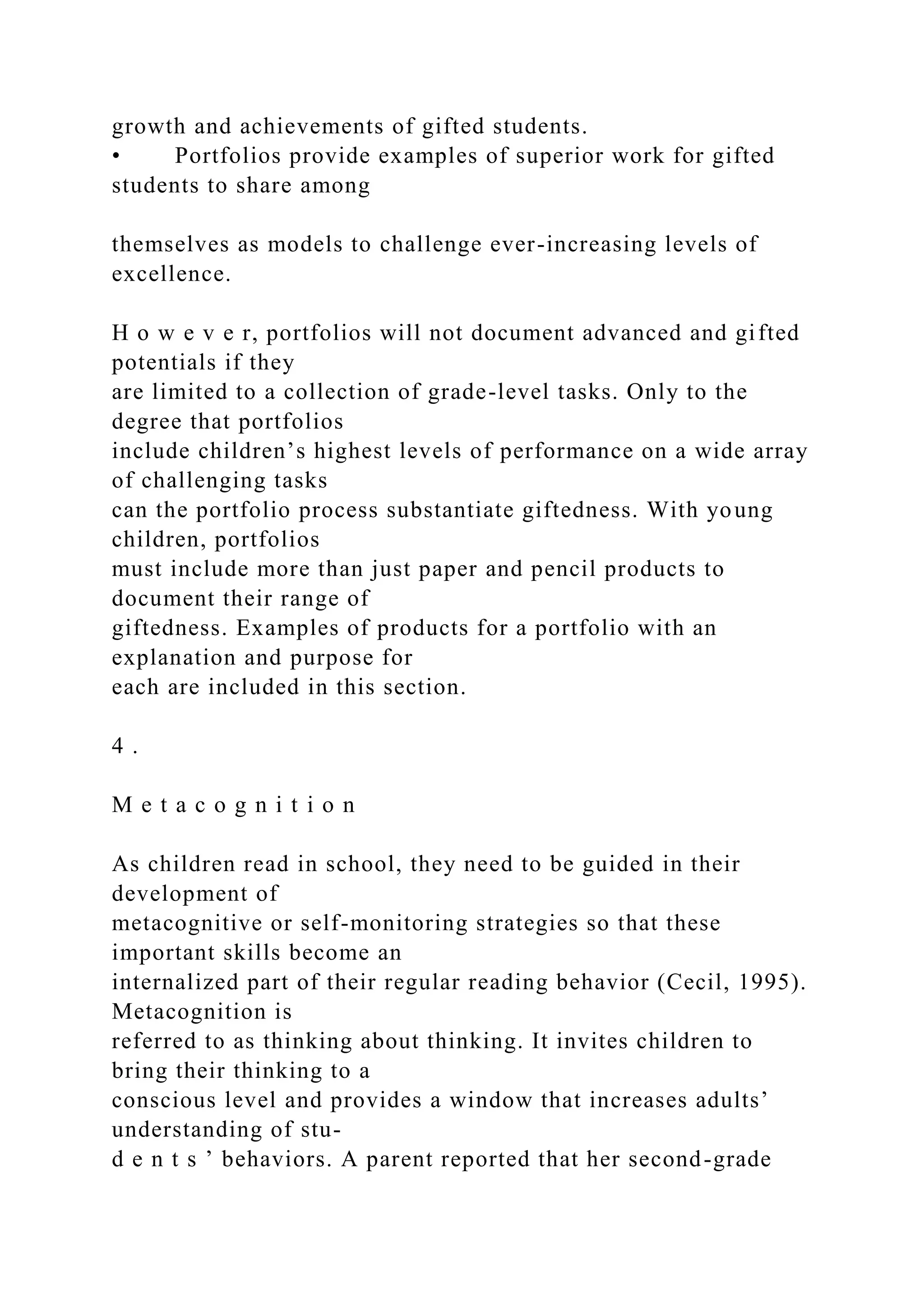 growth and achievements of gifted students.
• Portfolios provide examples of superior work for gifted
students to share among
themselves as models to challenge ever-increasing levels of
excellence.
H o w e v e r, portfolios will not document advanced and gifted
potentials if they
are limited to a collection of grade-level tasks. Only to the
degree that portfolios
include children’s highest levels of performance on a wide array
of challenging tasks
can the portfolio process substantiate giftedness. With young
children, portfolios
must include more than just paper and pencil products to
document their range of
giftedness. Examples of products for a portfolio with an
explanation and purpose for
each are included in this section.
4 .
M e t a c o g n i t i o n
As children read in school, they need to be guided in their
development of
metacognitive or self-monitoring strategies so that these
important skills become an
internalized part of their regular reading behavior (Cecil, 1995).
Metacognition is
referred to as thinking about thinking. It invites children to
bring their thinking to a
conscious level and provides a window that increases adults’
understanding of stu-
d e n t s ’ behaviors. A parent reported that her second-grade
 