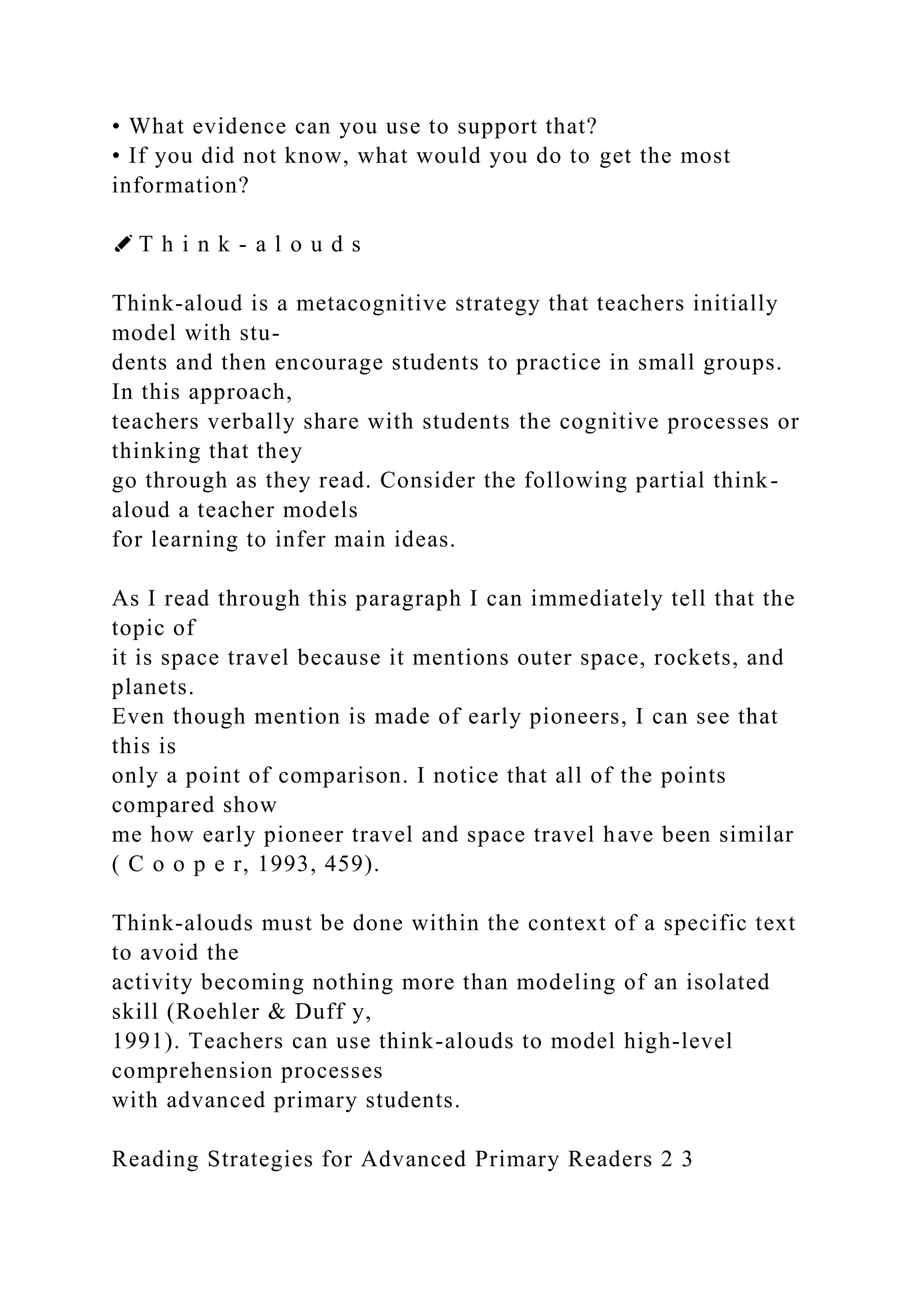 • What evidence can you use to support that?
• If you did not know, what would you do to get the most
information?
✐ T h i n k - a l o u d s
Think-aloud is a metacognitive strategy that teachers initially
model with stu-
dents and then encourage students to practice in small groups.
In this approach,
teachers verbally share with students the cognitive processes or
thinking that they
go through as they read. Consider the following partial think-
aloud a teacher models
for learning to infer main ideas.
As I read through this paragraph I can immediately tell that the
topic of
it is space travel because it mentions outer space, rockets, and
planets.
Even though mention is made of early pioneers, I can see that
this is
only a point of comparison. I notice that all of the points
compared show
me how early pioneer travel and space travel have been similar
( C o o p e r, 1993, 459).
Think-alouds must be done within the context of a specific text
to avoid the
activity becoming nothing more than modeling of an isolated
skill (Roehler & Duff y,
1991). Teachers can use think-alouds to model high-level
comprehension processes
with advanced primary students.
Reading Strategies for Advanced Primary Readers 2 3
 