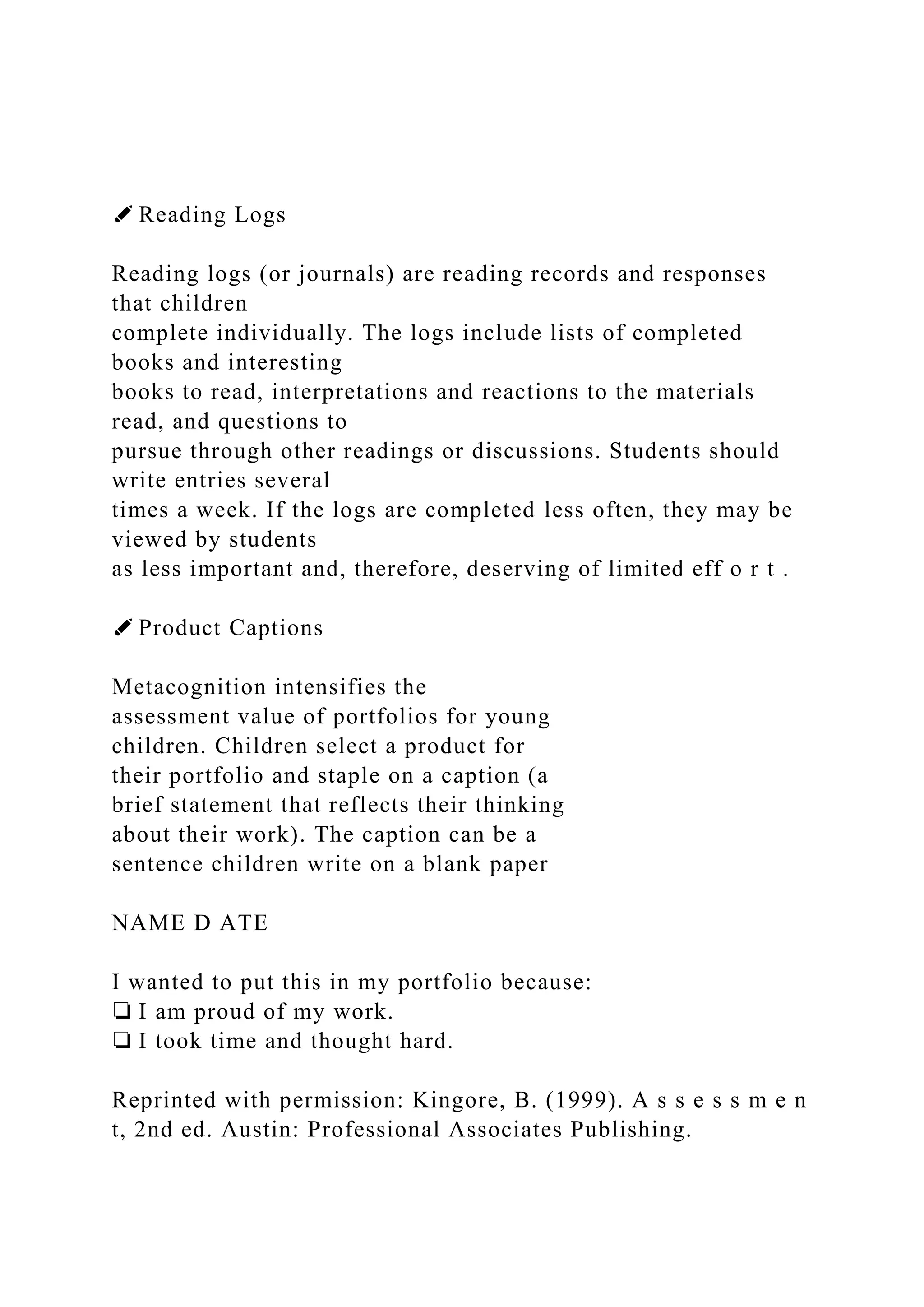 ✐ Reading Logs
Reading logs (or journals) are reading records and responses
that children
complete individually. The logs include lists of completed
books and interesting
books to read, interpretations and reactions to the materials
read, and questions to
pursue through other readings or discussions. Students should
write entries several
times a week. If the logs are completed less often, they may be
viewed by students
as less important and, therefore, deserving of limited eff o r t .
✐ Product Captions
Metacognition intensifies the
assessment value of portfolios for young
children. Children select a product for
their portfolio and staple on a caption (a
brief statement that reflects their thinking
about their work). The caption can be a
sentence children write on a blank paper
NAME D ATE
I wanted to put this in my portfolio because:
❏ I am proud of my work.
❏ I took time and thought hard.
Reprinted with permission: Kingore, B. (1999). A s s e s s m e n
t, 2nd ed. Austin: Professional Associates Publishing.
 