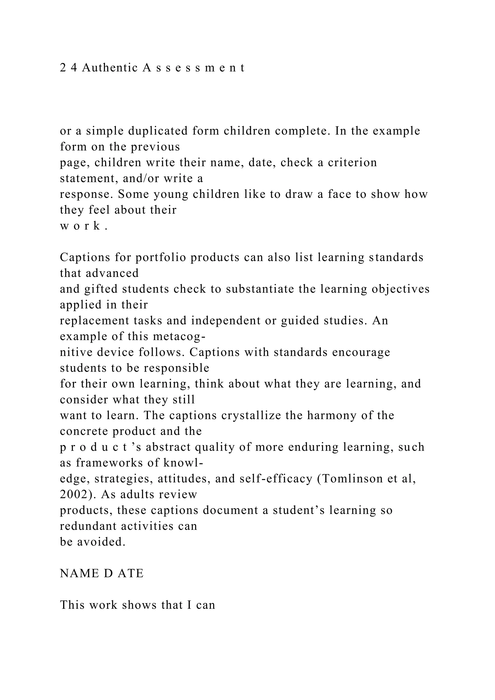 2 4 Authentic A s s e s s m e n t
or a simple duplicated form children complete. In the example
form on the previous
page, children write their name, date, check a criterion
statement, and/or write a
response. Some young children like to draw a face to show how
they feel about their
w o r k .
Captions for portfolio products can also list learning standards
that advanced
and gifted students check to substantiate the learning objectives
applied in their
replacement tasks and independent or guided studies. An
example of this metacog-
nitive device follows. Captions with standards encourage
students to be responsible
for their own learning, think about what they are learning, and
consider what they still
want to learn. The captions crystallize the harmony of the
concrete product and the
p r o d u c t ’s abstract quality of more enduring learning, such
as frameworks of knowl-
edge, strategies, attitudes, and self-efficacy (Tomlinson et al,
2002). As adults review
products, these captions document a student’s learning so
redundant activities can
be avoided.
NAME D ATE
This work shows that I can
 