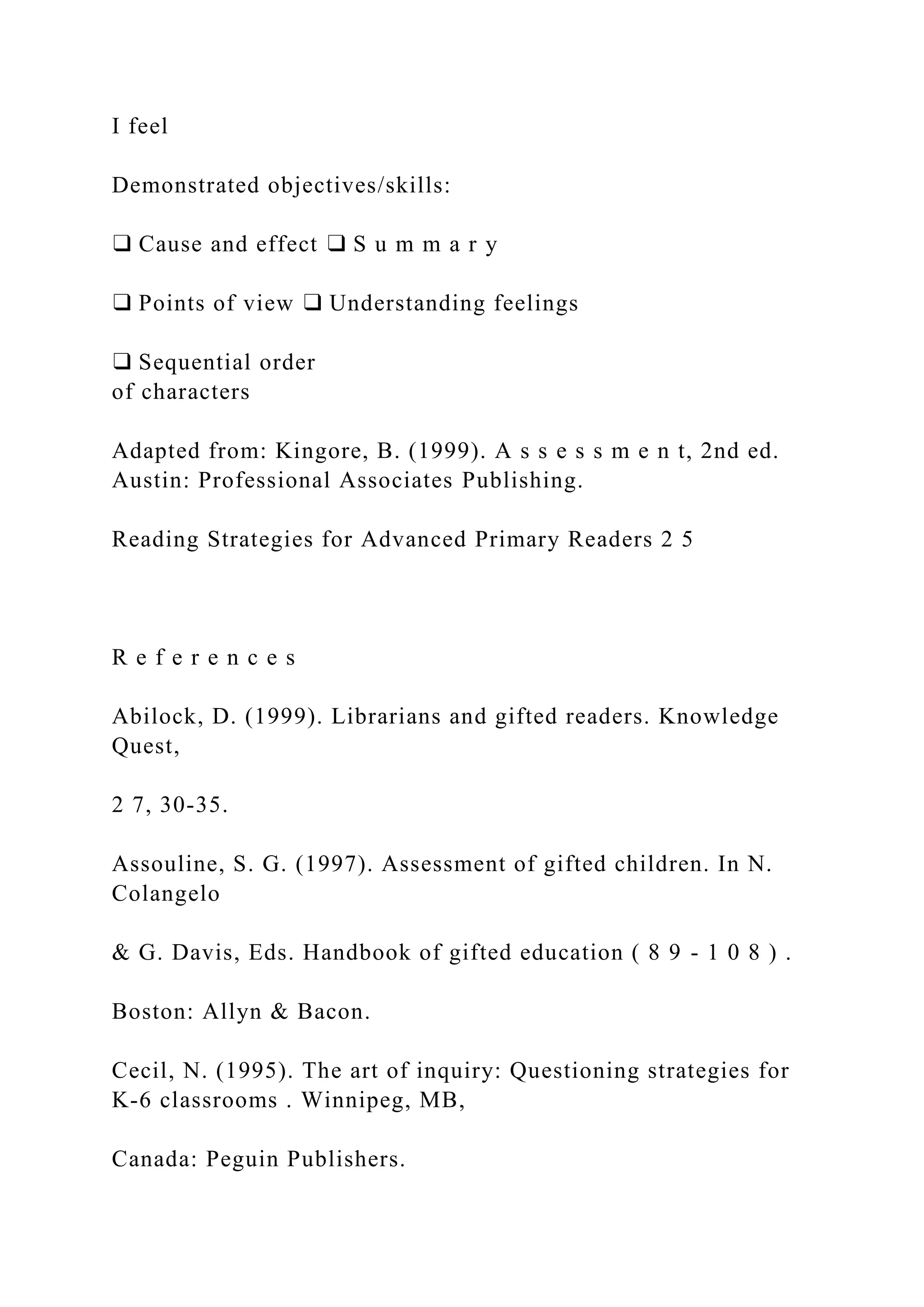 I feel
Demonstrated objectives/skills:
❑ Cause and effect ❑ S u m m a r y
❑ Points of view ❑ Understanding feelings
❑ Sequential order
of characters
Adapted from: Kingore, B. (1999). A s s e s s m e n t, 2nd ed.
Austin: Professional Associates Publishing.
Reading Strategies for Advanced Primary Readers 2 5
R e f e r e n c e s
Abilock, D. (1999). Librarians and gifted readers. Knowledge
Quest,
2 7, 30-35.
Assouline, S. G. (1997). Assessment of gifted children. In N.
Colangelo
& G. Davis, Eds. Handbook of gifted education ( 8 9 - 1 0 8 ) .
Boston: Allyn & Bacon.
Cecil, N. (1995). The art of inquiry: Questioning strategies for
K-6 classrooms . Winnipeg, MB,
Canada: Peguin Publishers.
 