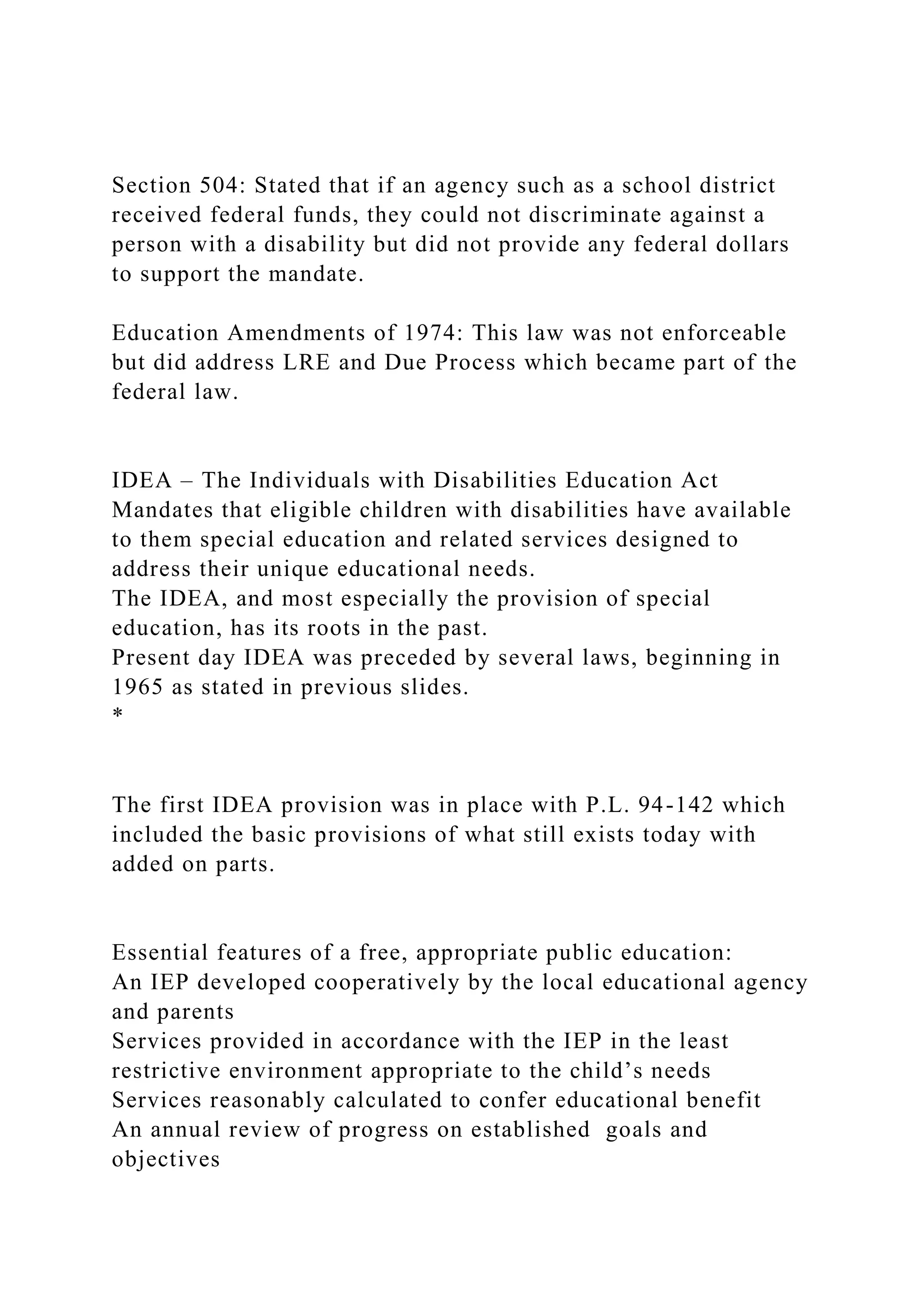 Section 504: Stated that if an agency such as a school district
received federal funds, they could not discriminate against a
person with a disability but did not provide any federal dollars
to support the mandate.
Education Amendments of 1974: This law was not enforceable
but did address LRE and Due Process which became part of the
federal law.
IDEA – The Individuals with Disabilities Education Act
Mandates that eligible children with disabilities have available
to them special education and related services designed to
address their unique educational needs.
The IDEA, and most especially the provision of special
education, has its roots in the past.
Present day IDEA was preceded by several laws, beginning in
1965 as stated in previous slides.
*
The first IDEA provision was in place with P.L. 94-142 which
included the basic provisions of what still exists today with
added on parts.
Essential features of a free, appropriate public education:
An IEP developed cooperatively by the local educational agency
and parents
Services provided in accordance with the IEP in the least
restrictive environment appropriate to the child’s needs
Services reasonably calculated to confer educational benefit
An annual review of progress on established goals and
objectives
 
