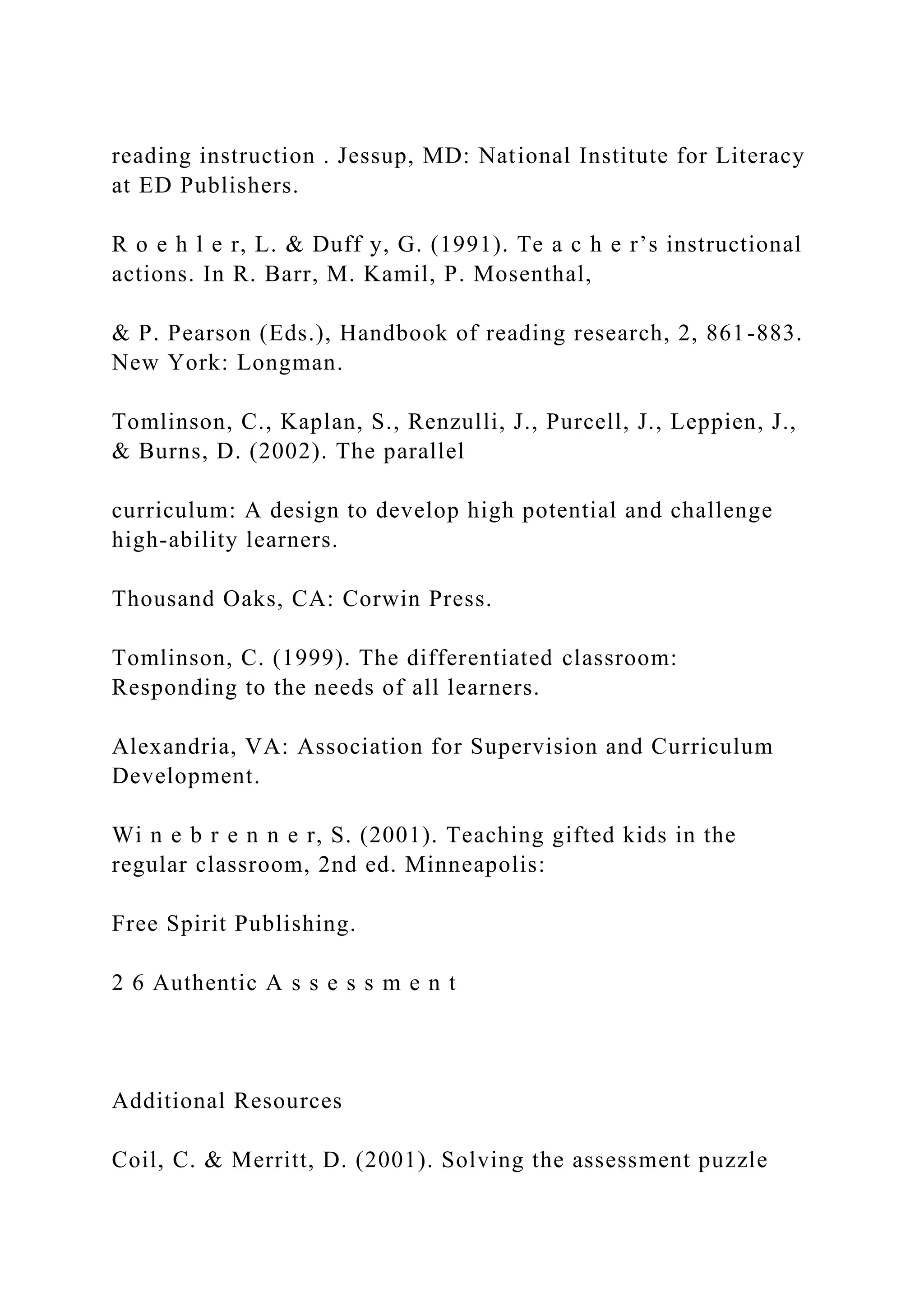 reading instruction . Jessup, MD: National Institute for Literacy
at ED Publishers.
R o e h l e r, L. & Duff y, G. (1991). Te a c h e r’s instructional
actions. In R. Barr, M. Kamil, P. Mosenthal,
& P. Pearson (Eds.), Handbook of reading research, 2, 861-883.
New York: Longman.
Tomlinson, C., Kaplan, S., Renzulli, J., Purcell, J., Leppien, J.,
& Burns, D. (2002). The parallel
curriculum: A design to develop high potential and challenge
high-ability learners.
Thousand Oaks, CA: Corwin Press.
Tomlinson, C. (1999). The differentiated classroom:
Responding to the needs of all learners.
Alexandria, VA: Association for Supervision and Curriculum
Development.
Wi n e b r e n n e r, S. (2001). Teaching gifted kids in the
regular classroom, 2nd ed. Minneapolis:
Free Spirit Publishing.
2 6 Authentic A s s e s s m e n t
Additional Resources
Coil, C. & Merritt, D. (2001). Solving the assessment puzzle
 