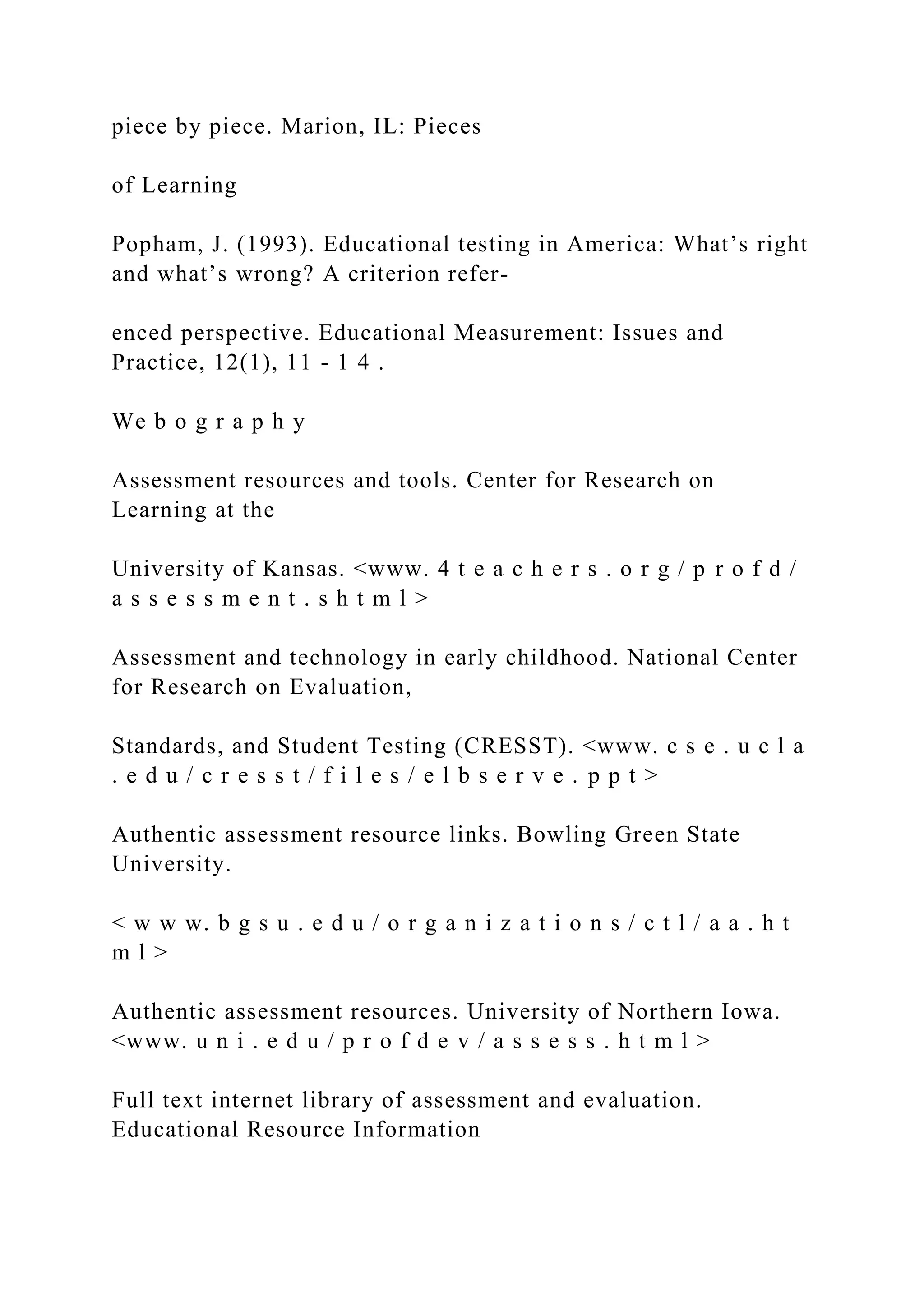 piece by piece. Marion, IL: Pieces
of Learning
Popham, J. (1993). Educational testing in America: What’s right
and what’s wrong? A criterion refer-
enced perspective. Educational Measurement: Issues and
Practice, 12(1), 11 - 1 4 .
We b o g r a p h y
Assessment resources and tools. Center for Research on
Learning at the
University of Kansas. <www. 4 t e a c h e r s . o r g / p r o f d /
a s s e s s m e n t . s h t m l >
Assessment and technology in early childhood. National Center
for Research on Evaluation,
Standards, and Student Testing (CRESST). <www. c s e . u c l a
. e d u / c r e s s t / f i l e s / e l b s e r v e . p p t >
Authentic assessment resource links. Bowling Green State
University.
< w w w. b g s u . e d u / o r g a n i z a t i o n s / c t l / a a . h t
m l >
Authentic assessment resources. University of Northern Iowa.
<www. u n i . e d u / p r o f d e v / a s s e s s . h t m l >
Full text internet library of assessment and evaluation.
Educational Resource Information
 