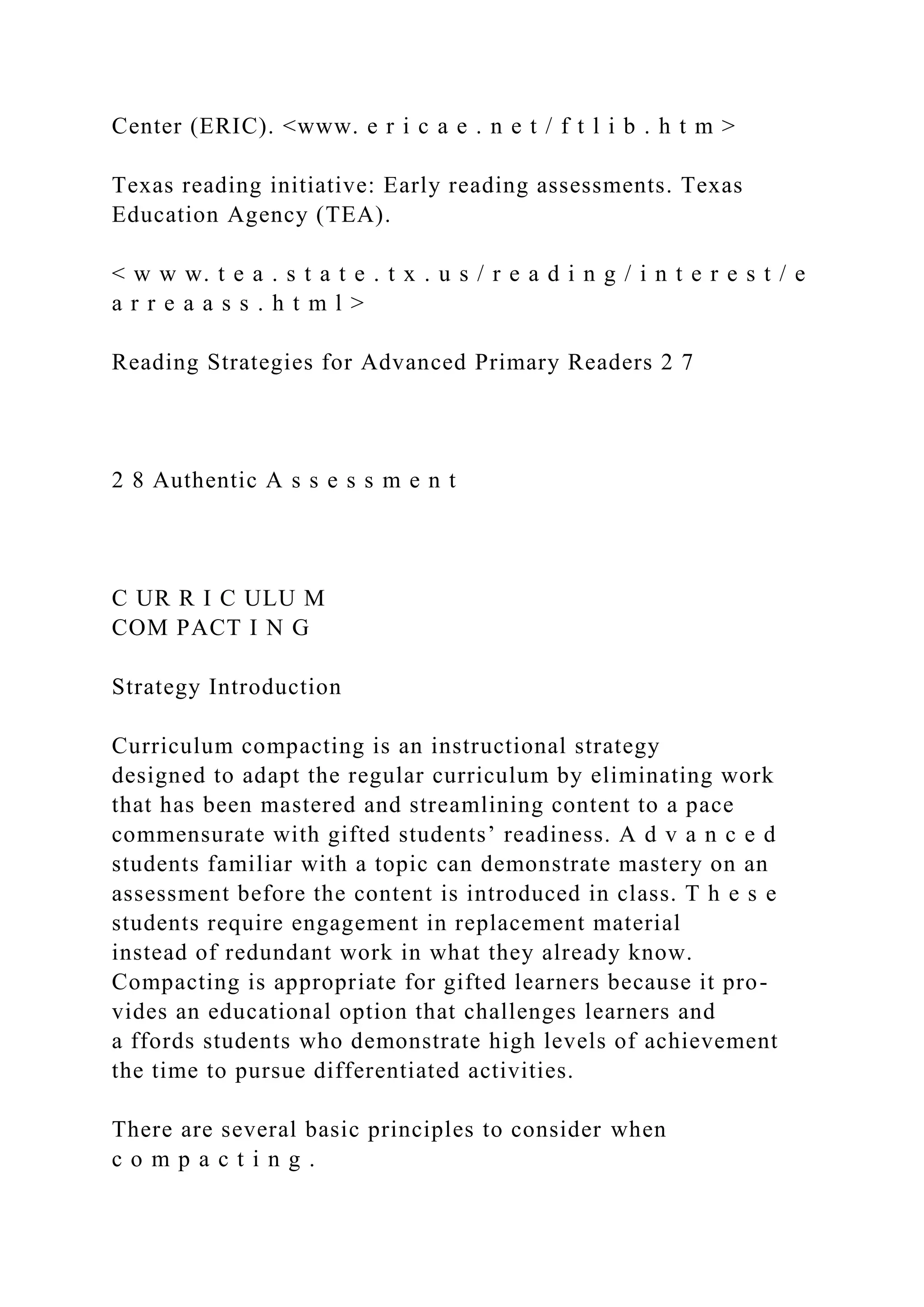 Center (ERIC). <www. e r i c a e . n e t / f t l i b . h t m >
Texas reading initiative: Early reading assessments. Texas
Education Agency (TEA).
< w w w. t e a . s t a t e . t x . u s / r e a d i n g / i n t e r e s t / e
a r r e a a s s . h t m l >
Reading Strategies for Advanced Primary Readers 2 7
2 8 Authentic A s s e s s m e n t
C UR R I C ULU M
COM PACT I N G
Strategy Introduction
Curriculum compacting is an instructional strategy
designed to adapt the regular curriculum by eliminating work
that has been mastered and streamlining content to a pace
commensurate with gifted students’ readiness. A d v a n c e d
students familiar with a topic can demonstrate mastery on an
assessment before the content is introduced in class. T h e s e
students require engagement in replacement material
instead of redundant work in what they already know.
Compacting is appropriate for gifted learners because it pro-
vides an educational option that challenges learners and
a ffords students who demonstrate high levels of achievement
the time to pursue differentiated activities.
There are several basic principles to consider when
c o m p a c t i n g .
 