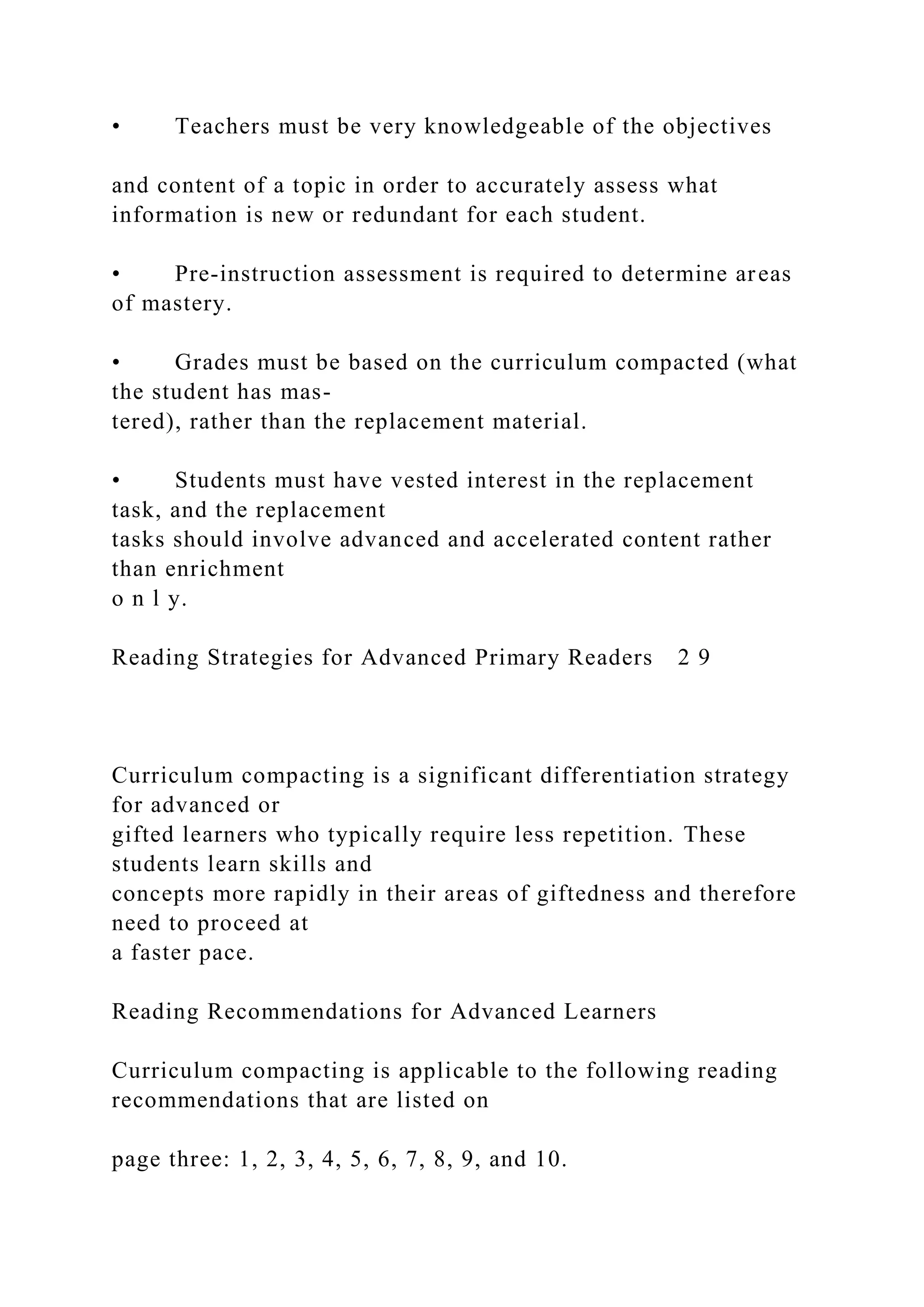• Teachers must be very knowledgeable of the objectives
and content of a topic in order to accurately assess what
information is new or redundant for each student.
• Pre-instruction assessment is required to determine areas
of mastery.
• Grades must be based on the curriculum compacted (what
the student has mas-
tered), rather than the replacement material.
• Students must have vested interest in the replacement
task, and the replacement
tasks should involve advanced and accelerated content rather
than enrichment
o n l y.
Reading Strategies for Advanced Primary Readers 2 9
Curriculum compacting is a significant differentiation strategy
for advanced or
gifted learners who typically require less repetition. These
students learn skills and
concepts more rapidly in their areas of giftedness and therefore
need to proceed at
a faster pace.
Reading Recommendations for Advanced Learners
Curriculum compacting is applicable to the following reading
recommendations that are listed on
page three: 1, 2, 3, 4, 5, 6, 7, 8, 9, and 10.
 