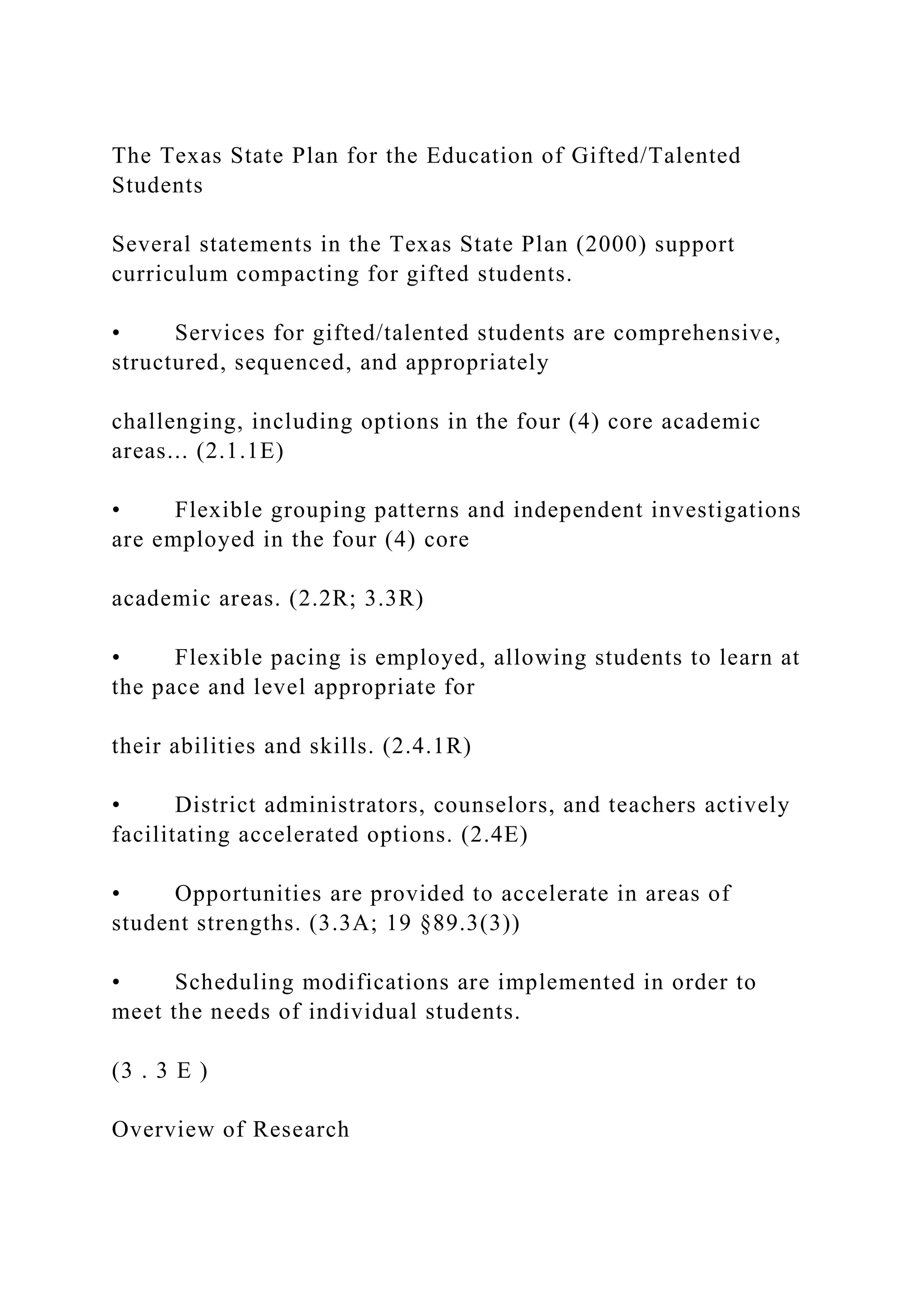 The Texas State Plan for the Education of Gifted/Talented
Students
Several statements in the Texas State Plan (2000) support
curriculum compacting for gifted students.
• Services for gifted/talented students are comprehensive,
structured, sequenced, and appropriately
challenging, including options in the four (4) core academic
areas... (2.1.1E)
• Flexible grouping patterns and independent investigations
are employed in the four (4) core
academic areas. (2.2R; 3.3R)
• Flexible pacing is employed, allowing students to learn at
the pace and level appropriate for
their abilities and skills. (2.4.1R)
• District administrators, counselors, and teachers actively
facilitating accelerated options. (2.4E)
• Opportunities are provided to accelerate in areas of
student strengths. (3.3A; 19 §89.3(3))
• Scheduling modifications are implemented in order to
meet the needs of individual students.
(3 . 3 E )
Overview of Research
 