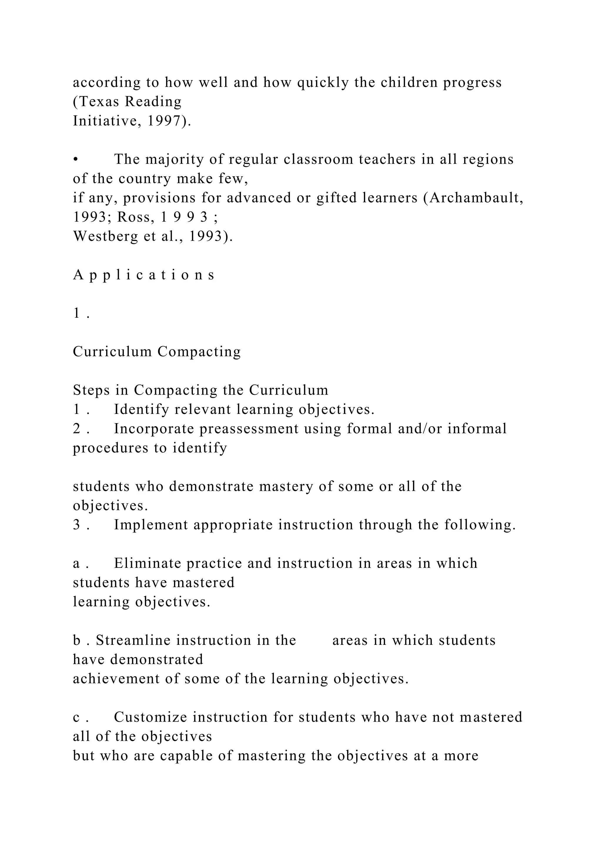 according to how well and how quickly the children progress
(Texas Reading
Initiative, 1997).
• The majority of regular classroom teachers in all regions
of the country make few,
if any, provisions for advanced or gifted learners (Archambault,
1993; Ross, 1 9 9 3 ;
Westberg et al., 1993).
A p p l i c a t i o n s
1 .
Curriculum Compacting
Steps in Compacting the Curriculum
1 . Identify relevant learning objectives.
2 . Incorporate preassessment using formal and/or informal
procedures to identify
students who demonstrate mastery of some or all of the
objectives.
3 . Implement appropriate instruction through the following.
a . Eliminate practice and instruction in areas in which
students have mastered
learning objectives.
b . Streamline instruction in the areas in which students
have demonstrated
achievement of some of the learning objectives.
c . Customize instruction for students who have not mastered
all of the objectives
but who are capable of mastering the objectives at a more
 