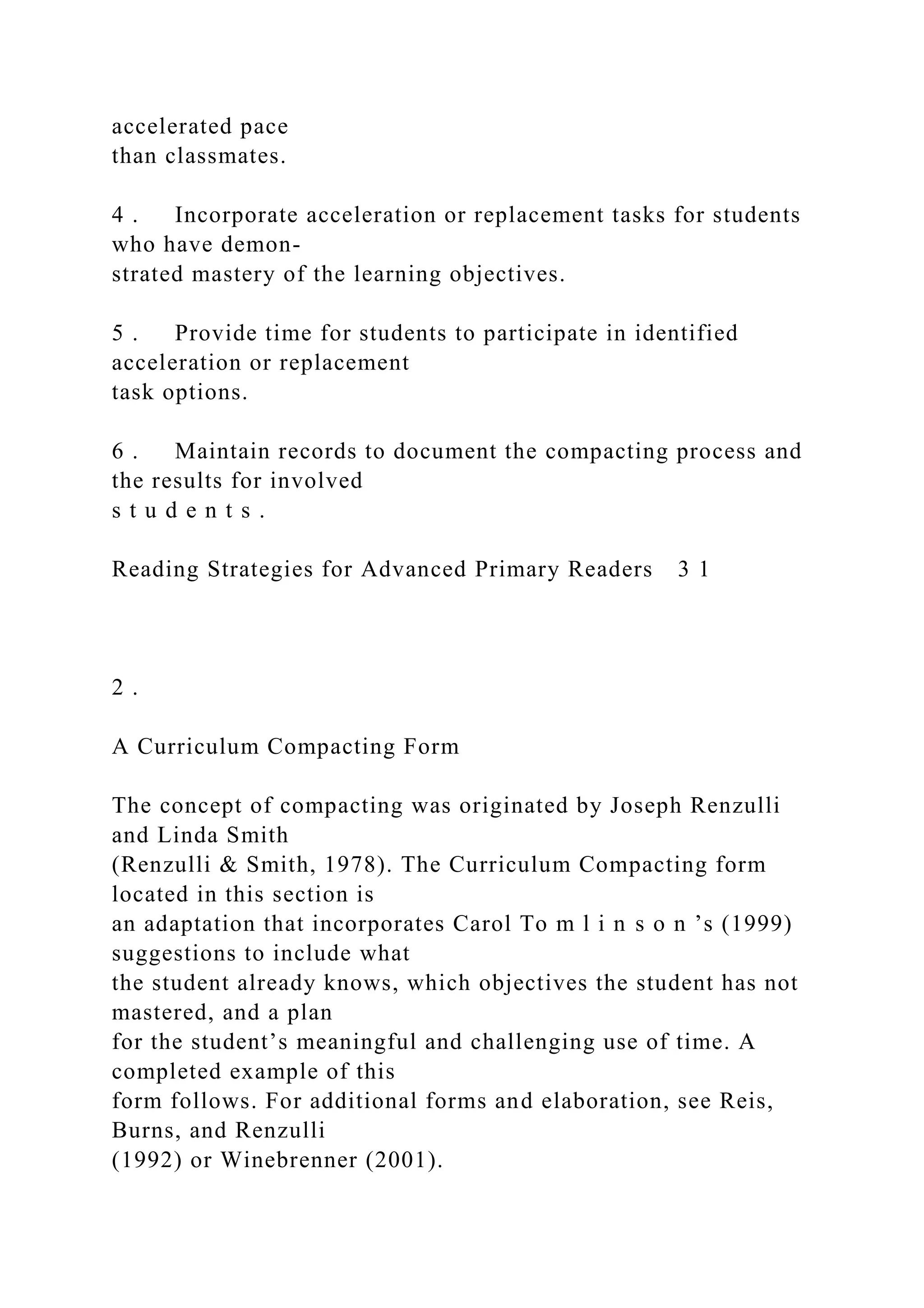 accelerated pace
than classmates.
4 . Incorporate acceleration or replacement tasks for students
who have demon-
strated mastery of the learning objectives.
5 . Provide time for students to participate in identified
acceleration or replacement
task options.
6 . Maintain records to document the compacting process and
the results for involved
s t u d e n t s .
Reading Strategies for Advanced Primary Readers 3 1
2 .
A Curriculum Compacting Form
The concept of compacting was originated by Joseph Renzulli
and Linda Smith
(Renzulli & Smith, 1978). The Curriculum Compacting form
located in this section is
an adaptation that incorporates Carol To m l i n s o n ’s (1999)
suggestions to include what
the student already knows, which objectives the student has not
mastered, and a plan
for the student’s meaningful and challenging use of time. A
completed example of this
form follows. For additional forms and elaboration, see Reis,
Burns, and Renzulli
(1992) or Winebrenner (2001).
 