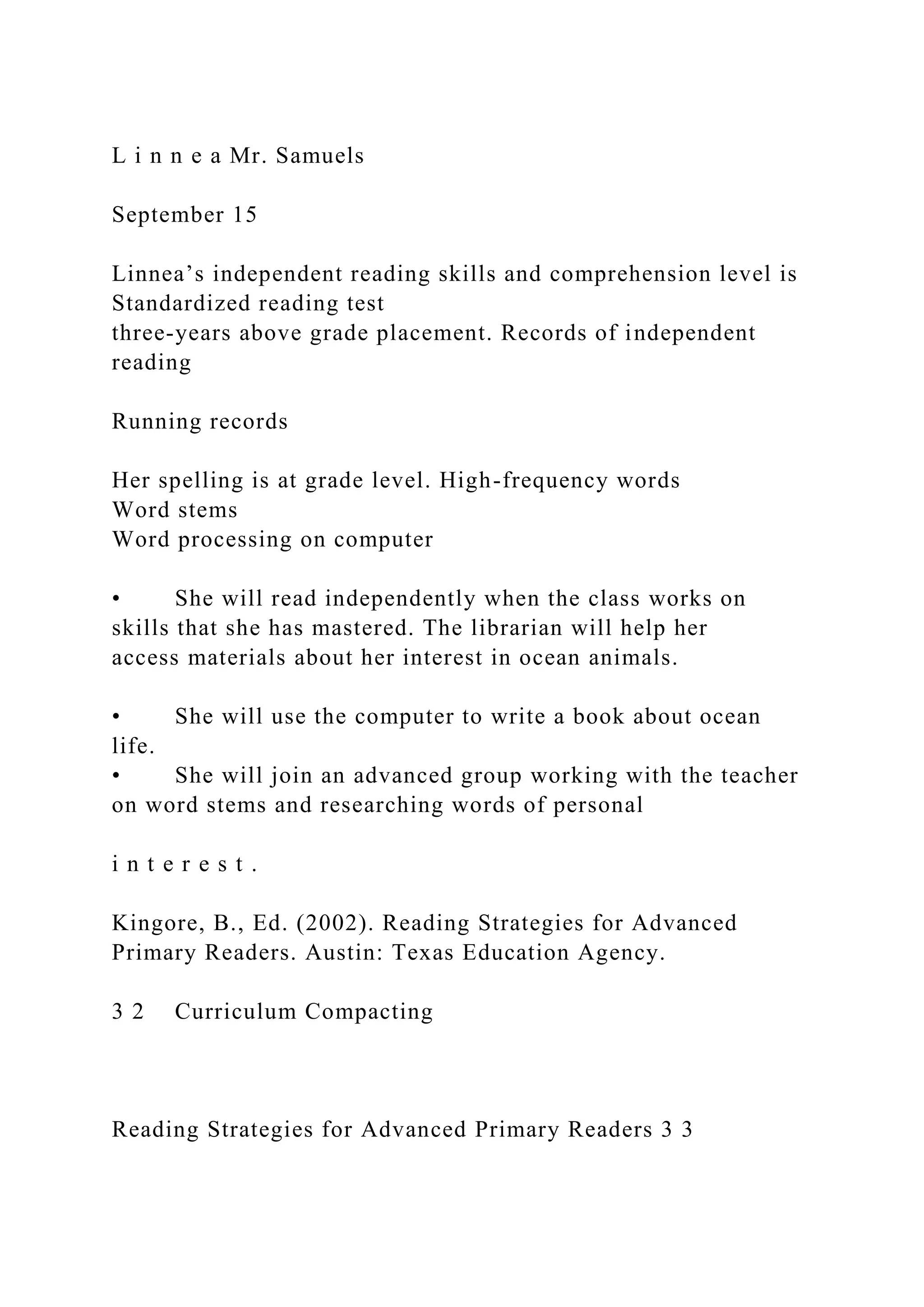 L i n n e a Mr. Samuels
September 15
Linnea’s independent reading skills and comprehension level is
Standardized reading test
three-years above grade placement. Records of independent
reading
Running records
Her spelling is at grade level. High-frequency words
Word stems
Word processing on computer
• She will read independently when the class works on
skills that she has mastered. The librarian will help her
access materials about her interest in ocean animals.
• She will use the computer to write a book about ocean
life.
• She will join an advanced group working with the teacher
on word stems and researching words of personal
i n t e r e s t .
Kingore, B., Ed. (2002). Reading Strategies for Advanced
Primary Readers. Austin: Texas Education Agency.
3 2 Curriculum Compacting
Reading Strategies for Advanced Primary Readers 3 3
 
