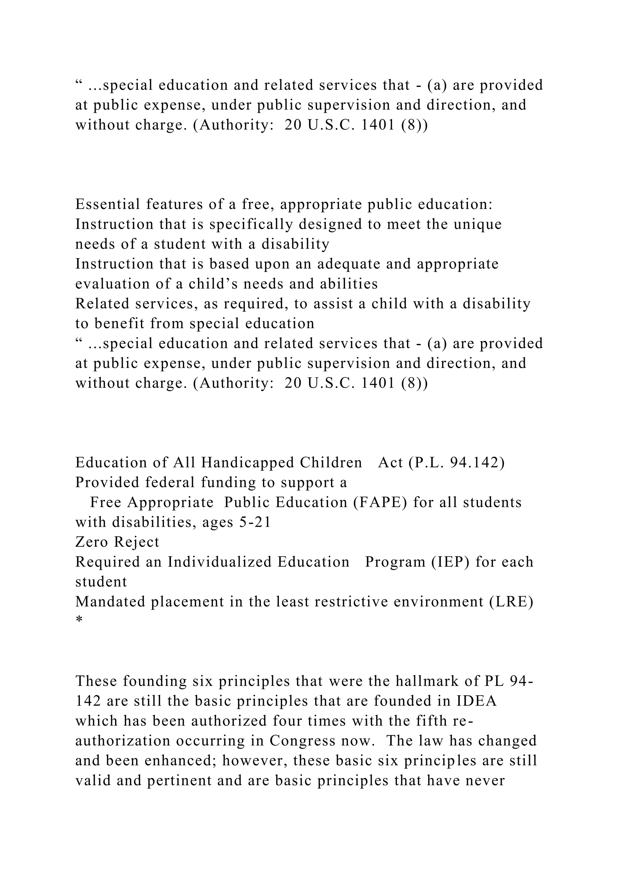 “ ...special education and related services that - (a) are provided
at public expense, under public supervision and direction, and
without charge. (Authority: 20 U.S.C. 1401 (8))
Essential features of a free, appropriate public education:
Instruction that is specifically designed to meet the unique
needs of a student with a disability
Instruction that is based upon an adequate and appropriate
evaluation of a child’s needs and abilities
Related services, as required, to assist a child with a disability
to benefit from special education
“ ...special education and related services that - (a) are provided
at public expense, under public supervision and direction, and
without charge. (Authority: 20 U.S.C. 1401 (8))
Education of All Handicapped Children Act (P.L. 94.142)
Provided federal funding to support a
Free Appropriate Public Education (FAPE) for all students
with disabilities, ages 5-21
Zero Reject
Required an Individualized Education Program (IEP) for each
student
Mandated placement in the least restrictive environment (LRE)
*
These founding six principles that were the hallmark of PL 94-
142 are still the basic principles that are founded in IDEA
which has been authorized four times with the fifth re-
authorization occurring in Congress now. The law has changed
and been enhanced; however, these basic six principles are still
valid and pertinent and are basic principles that have never
 
