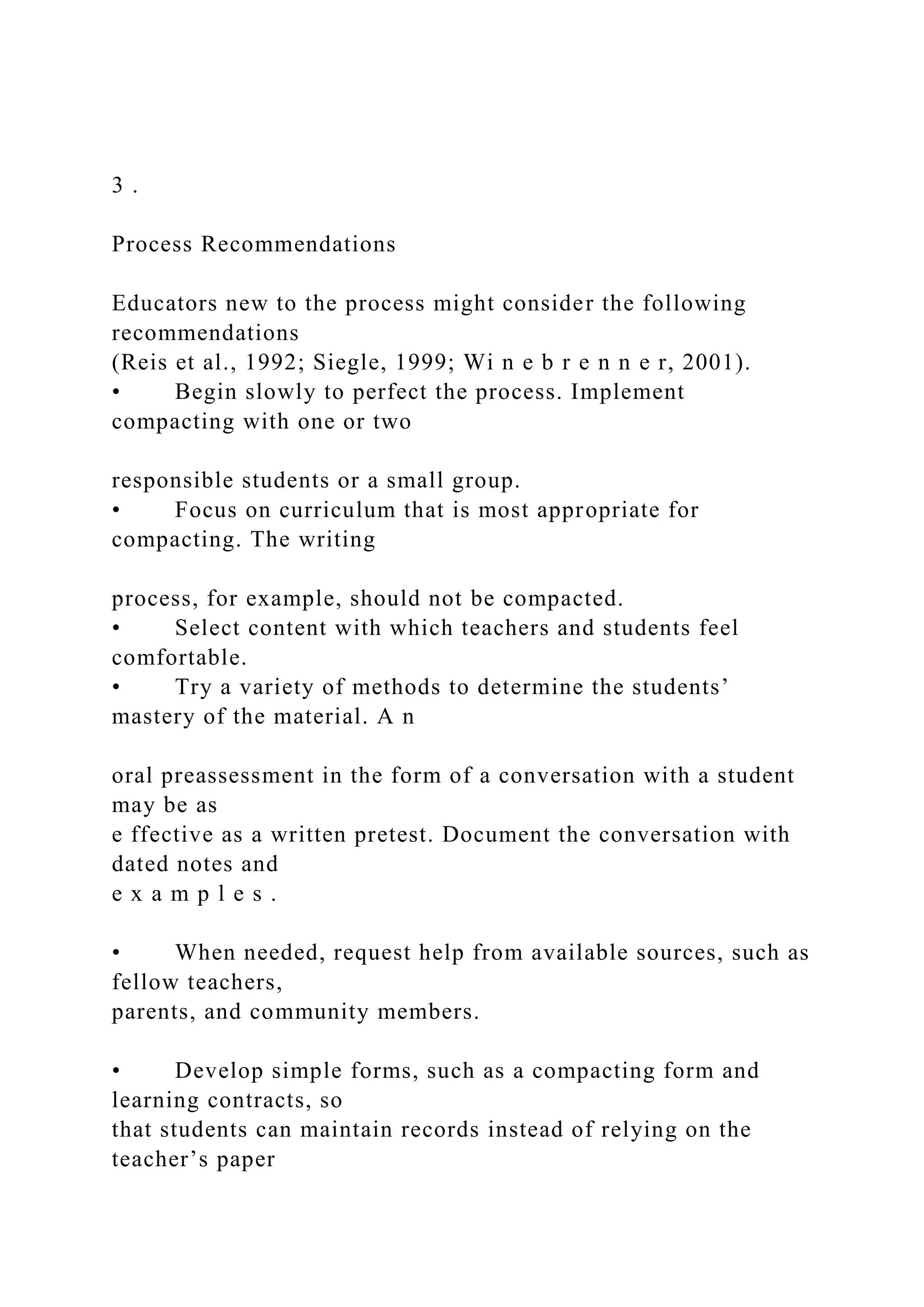 3 .
Process Recommendations
Educators new to the process might consider the following
recommendations
(Reis et al., 1992; Siegle, 1999; Wi n e b r e n n e r, 2001).
• Begin slowly to perfect the process. Implement
compacting with one or two
responsible students or a small group.
• Focus on curriculum that is most appropriate for
compacting. The writing
process, for example, should not be compacted.
• Select content with which teachers and students feel
comfortable.
• Try a variety of methods to determine the students’
mastery of the material. A n
oral preassessment in the form of a conversation with a student
may be as
e ffective as a written pretest. Document the conversation with
dated notes and
e x a m p l e s .
• When needed, request help from available sources, such as
fellow teachers,
parents, and community members.
• Develop simple forms, such as a compacting form and
learning contracts, so
that students can maintain records instead of relying on the
teacher’s paper
 
