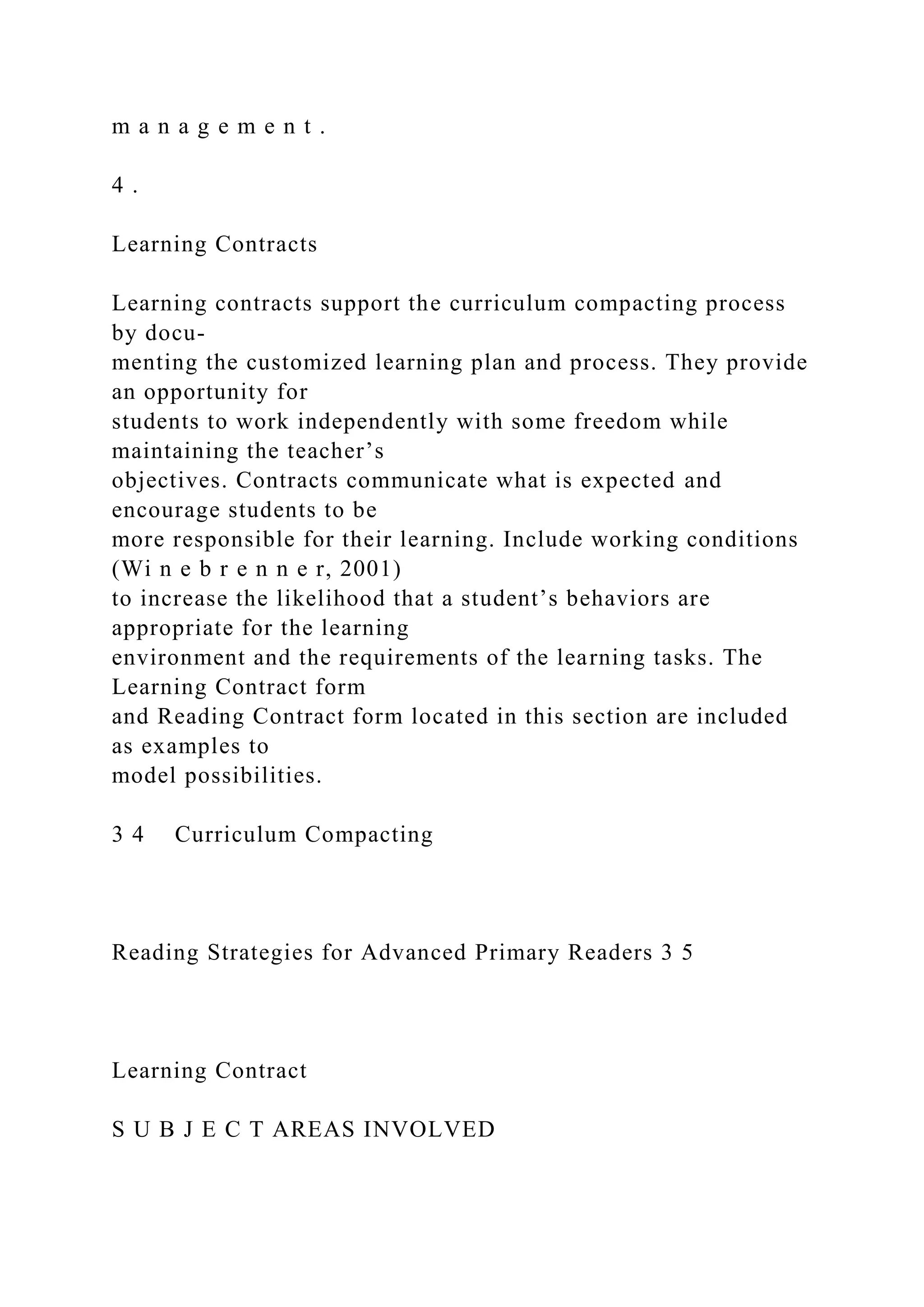 m a n a g e m e n t .
4 .
Learning Contracts
Learning contracts support the curriculum compacting process
by docu-
menting the customized learning plan and process. They provide
an opportunity for
students to work independently with some freedom while
maintaining the teacher’s
objectives. Contracts communicate what is expected and
encourage students to be
more responsible for their learning. Include working conditions
(Wi n e b r e n n e r, 2001)
to increase the likelihood that a student’s behaviors are
appropriate for the learning
environment and the requirements of the learning tasks. The
Learning Contract form
and Reading Contract form located in this section are included
as examples to
model possibilities.
3 4 Curriculum Compacting
Reading Strategies for Advanced Primary Readers 3 5
Learning Contract
S U B J E C T AREAS INVOLVED
 