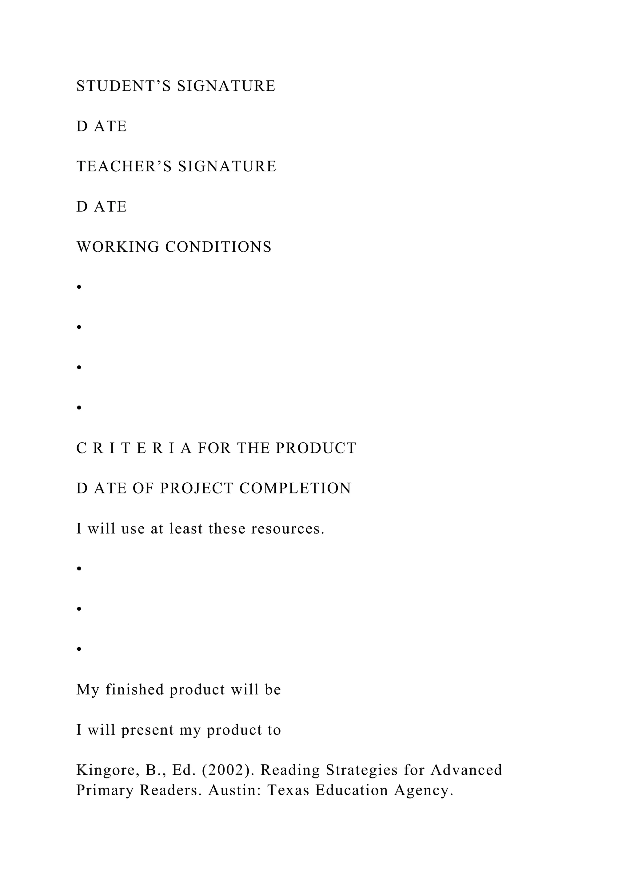 STUDENT’S SIGNATURE
D ATE
TEACHER’S SIGNATURE
D ATE
WORKING CONDITIONS
•
•
•
•
C R I T E R I A FOR THE PRODUCT
D ATE OF PROJECT COMPLETION
I will use at least these resources.
•
•
•
My finished product will be
I will present my product to
Kingore, B., Ed. (2002). Reading Strategies for Advanced
Primary Readers. Austin: Texas Education Agency.
 