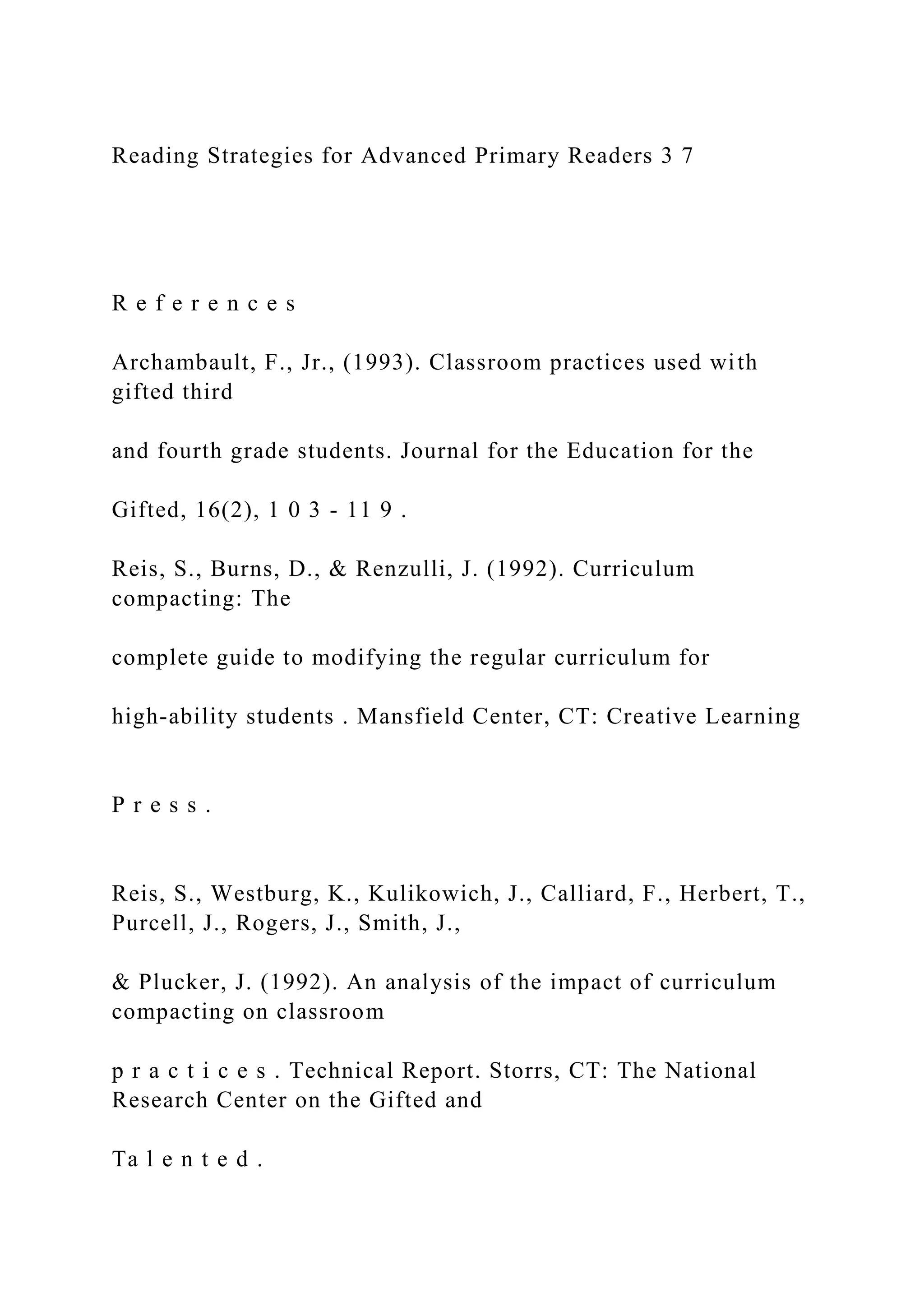 Reading Strategies for Advanced Primary Readers 3 7
R e f e r e n c e s
Archambault, F., Jr., (1993). Classroom practices used with
gifted third
and fourth grade students. Journal for the Education for the
Gifted, 16(2), 1 0 3 - 11 9 .
Reis, S., Burns, D., & Renzulli, J. (1992). Curriculum
compacting: The
complete guide to modifying the regular curriculum for
high-ability students . Mansfield Center, CT: Creative Learning
P r e s s .
Reis, S., Westburg, K., Kulikowich, J., Calliard, F., Herbert, T.,
Purcell, J., Rogers, J., Smith, J.,
& Plucker, J. (1992). An analysis of the impact of curriculum
compacting on classroom
p r a c t i c e s . Technical Report. Storrs, CT: The National
Research Center on the Gifted and
Ta l e n t e d .
 