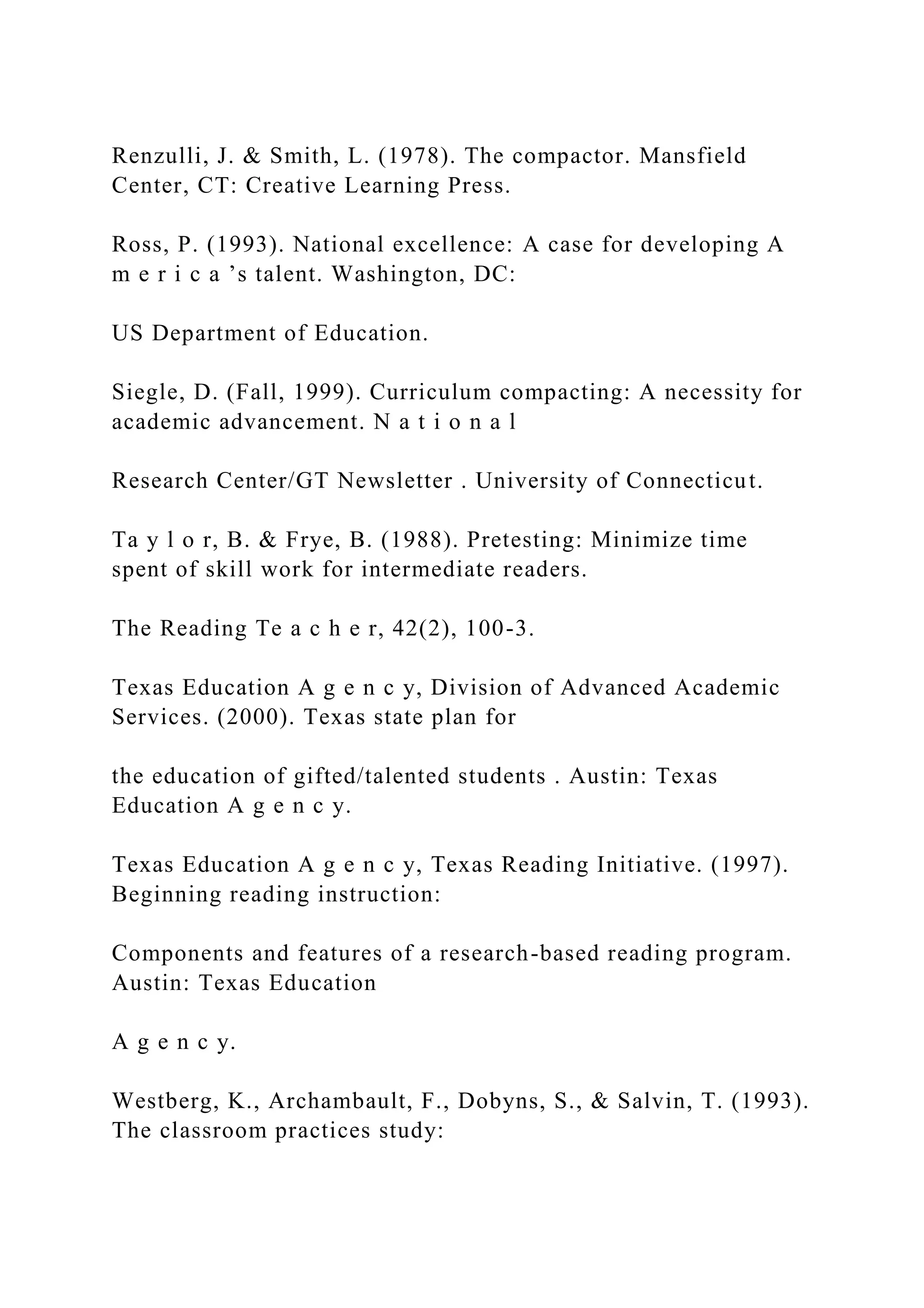 Renzulli, J. & Smith, L. (1978). The compactor. Mansfield
Center, CT: Creative Learning Press.
Ross, P. (1993). National excellence: A case for developing A
m e r i c a ’s talent. Washington, DC:
US Department of Education.
Siegle, D. (Fall, 1999). Curriculum compacting: A necessity for
academic advancement. N a t i o n a l
Research Center/GT Newsletter . University of Connecticut.
Ta y l o r, B. & Frye, B. (1988). Pretesting: Minimize time
spent of skill work for intermediate readers.
The Reading Te a c h e r, 42(2), 100-3.
Texas Education A g e n c y, Division of Advanced Academic
Services. (2000). Texas state plan for
the education of gifted/talented students . Austin: Texas
Education A g e n c y.
Texas Education A g e n c y, Texas Reading Initiative. (1997).
Beginning reading instruction:
Components and features of a research-based reading program.
Austin: Texas Education
A g e n c y.
Westberg, K., Archambault, F., Dobyns, S., & Salvin, T. (1993).
The classroom practices study:
 