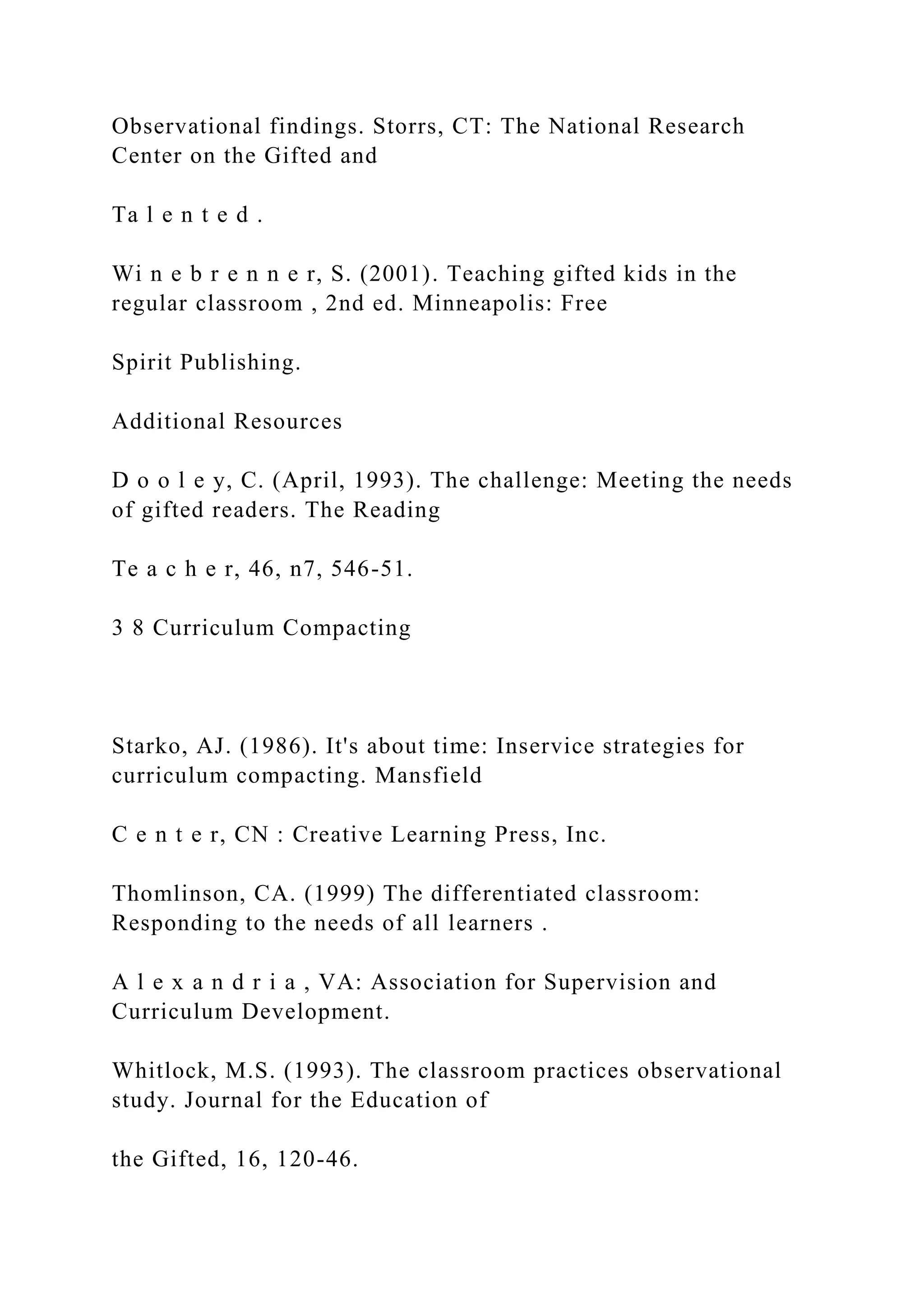 Observational findings. Storrs, CT: The National Research
Center on the Gifted and
Ta l e n t e d .
Wi n e b r e n n e r, S. (2001). Teaching gifted kids in the
regular classroom , 2nd ed. Minneapolis: Free
Spirit Publishing.
Additional Resources
D o o l e y, C. (April, 1993). The challenge: Meeting the needs
of gifted readers. The Reading
Te a c h e r, 46, n7, 546-51.
3 8 Curriculum Compacting
Starko, AJ. (1986). It's about time: Inservice strategies for
curriculum compacting. Mansfield
C e n t e r, CN : Creative Learning Press, Inc.
Thomlinson, CA. (1999) The differentiated classroom:
Responding to the needs of all learners .
A l e x a n d r i a , VA: Association for Supervision and
Curriculum Development.
Whitlock, M.S. (1993). The classroom practices observational
study. Journal for the Education of
the Gifted, 16, 120-46.
 