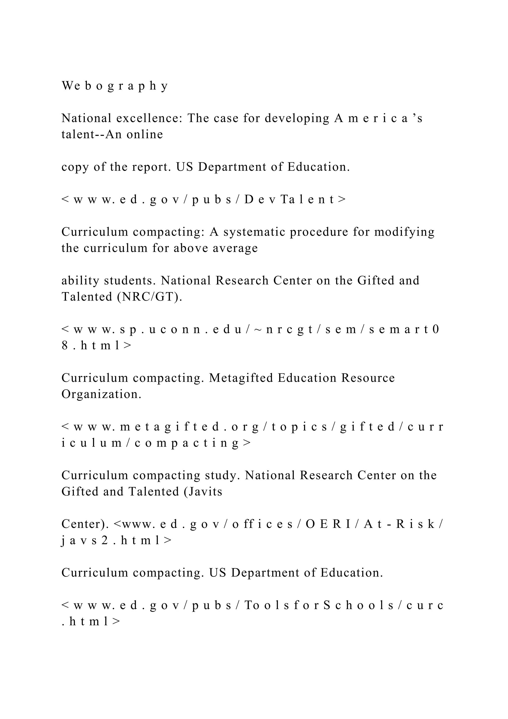 We b o g r a p h y
National excellence: The case for developing A m e r i c a ’s
talent--An online
copy of the report. US Department of Education.
< w w w. e d . g o v / p u b s / D e v Ta l e n t >
Curriculum compacting: A systematic procedure for modifying
the curriculum for above average
ability students. National Research Center on the Gifted and
Talented (NRC/GT).
< w w w. s p . u c o n n . e d u / ~ n r c g t / s e m / s e m a r t 0
8 . h t m l >
Curriculum compacting. Metagifted Education Resource
Organization.
< w w w. m e t a g i f t e d . o r g / t o p i c s / g i f t e d / c u r r
i c u l u m / c o m p a c t i n g >
Curriculum compacting study. National Research Center on the
Gifted and Talented (Javits
Center). <www. e d . g o v / o ff i c e s / O E R I / A t - R i s k /
j a v s 2 . h t m l >
Curriculum compacting. US Department of Education.
< w w w. e d . g o v / p u b s / To o l s f o r S c h o o l s / c u r c
. h t m l >
 