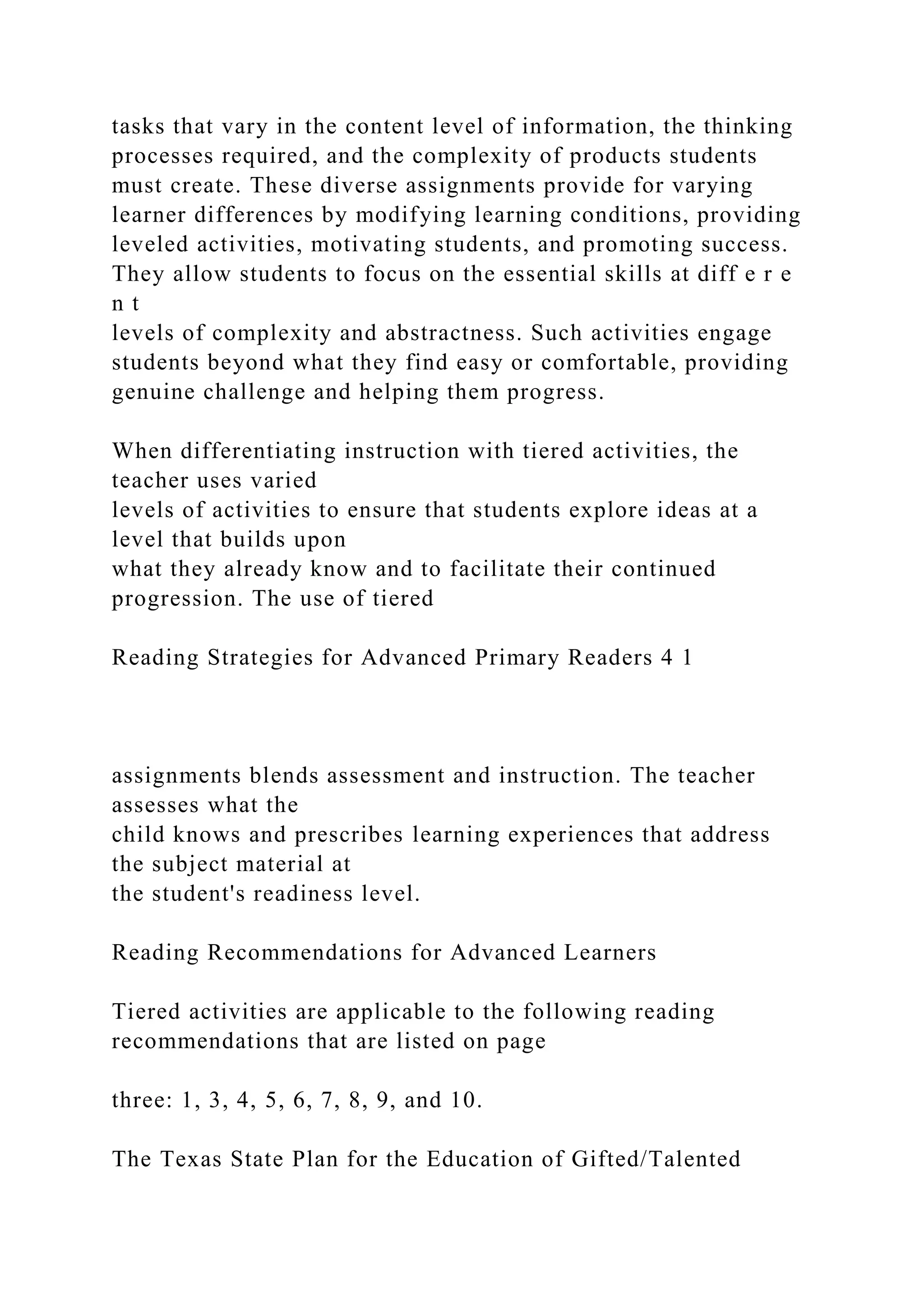 tasks that vary in the content level of information, the thinking
processes required, and the complexity of products students
must create. These diverse assignments provide for varying
learner differences by modifying learning conditions, providing
leveled activities, motivating students, and promoting success.
They allow students to focus on the essential skills at diff e r e
n t
levels of complexity and abstractness. Such activities engage
students beyond what they find easy or comfortable, providing
genuine challenge and helping them progress.
When differentiating instruction with tiered activities, the
teacher uses varied
levels of activities to ensure that students explore ideas at a
level that builds upon
what they already know and to facilitate their continued
progression. The use of tiered
Reading Strategies for Advanced Primary Readers 4 1
assignments blends assessment and instruction. The teacher
assesses what the
child knows and prescribes learning experiences that address
the subject material at
the student's readiness level.
Reading Recommendations for Advanced Learners
Tiered activities are applicable to the following reading
recommendations that are listed on page
three: 1, 3, 4, 5, 6, 7, 8, 9, and 10.
The Texas State Plan for the Education of Gifted/Talented
 