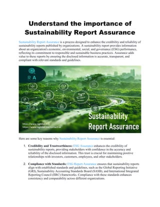 Understand the importance of
Sustainability Report Assurance
Sustainability Report Assurance is a process designed to enhance the credibility and reliability of
sustainability reports published by organizations. A sustainability report provides information
about an organization's economic, environmental, social, and governance (ESG) performance,
reflecting its commitment to responsible and sustainable business practices. Assurance adds
value to these reports by ensuring the disclosed information is accurate, transparent, and
compliant with relevant standards and guidelines.
Here are some key reasons why Sustainability Report Assurance is essential:
1. Credibility and Trustworthiness: ESG Assurance enhances the credibility of
sustainability reports, providing stakeholders with confidence in the accuracy and
reliability of the disclosed information. This trust is crucial for maintaining positive
relationships with investors, customers, employees, and other stakeholders.
2. Compliance with Standards: ESG Report Assurance ensures that sustainability reports
align with established standards and guidelines, such as the Global Reporting Initiative
(GRI), Sustainability Accounting Standards Board (SASB), and International Integrated
Reporting Council (IIRC) frameworks. Compliance with these standards enhances
consistency and comparability across different organizations.
 