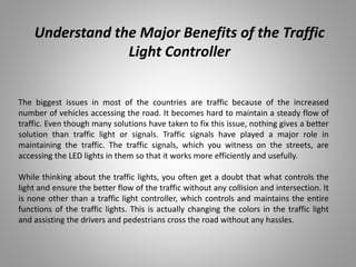 Understand the Major Benefits of the Traffic
Light Controller
The biggest issues in most of the countries are traffic because of the increased
number of vehicles accessing the road. It becomes hard to maintain a steady flow of
traffic. Even though many solutions have taken to fix this issue, nothing gives a better
solution than traffic light or signals. Traffic signals have played a major role in
maintaining the traffic. The traffic signals, which you witness on the streets, are
accessing the LED lights in them so that it works more efficiently and usefully.
While thinking about the traffic lights, you often get a doubt that what controls the
light and ensure the better flow of the traffic without any collision and intersection. It
is none other than a traffic light controller, which controls and maintains the entire
functions of the traffic lights. This is actually changing the colors in the traffic light
and assisting the drivers and pedestrians cross the road without any hassles.
 