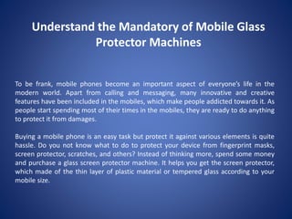Understand the Mandatory of Mobile Glass
Protector Machines
To be frank, mobile phones become an important aspect of everyone’s life in the
modern world. Apart from calling and messaging, many innovative and creative
features have been included in the mobiles, which make people addicted towards it. As
people start spending most of their times in the mobiles, they are ready to do anything
to protect it from damages.
Buying a mobile phone is an easy task but protect it against various elements is quite
hassle. Do you not know what to do to protect your device from fingerprint masks,
screen protector, scratches, and others? Instead of thinking more, spend some money
and purchase a glass screen protector machine. It helps you get the screen protector,
which made of the thin layer of plastic material or tempered glass according to your
mobile size.
 