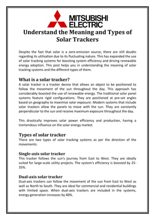 Understand the Meaning and Types of
Solar Trackers
Despite the fact that solar is a zero-emission source, there are still doubts
regarding its utilisation due to its fluctuating nature. This has expanded the use
of solar tracking systems for boosting system efficiency and driving renewable
energy adoption. This post helps you in understanding the meaning of solar
tracking systems and the different types of them.
What is a solar tracker?
A solar tracker is a tracker device that allows an object to be positioned to
follow the movement of the sun throughout the day. This approach has
considerably boosted the use of renewable energy. The traditional solar panel
systems feature rigid configurations. They are positioned at pre-set angles
based on geography to maximise solar exposure. Modern systems that include
solar trackers allow the panels to move with the sun. They are constantly
perpendicular to the sun and receive maximum exposure throughout the day.
This drastically improves solar power efficiency and production, having a
tremendous influence on the solar energy market.
Types of solar tracker
There are two types of solar tracking systems as per the direction of the
movements:
Single-axis solar tracker
This tracker follows the sun's journey from East to West. They are ideally
suited for large-scale utility projects. The system's efficiency is boosted by 25-
35%.
Dual-axis solar tracker
Dual-axis trackers can follow the movement of the sun from East to West as
well as North to South. They are ideal for commercial and residential buildings
with limited space. When dual-axis trackers are included in the systems,
energy generation increases by 40%.
 
