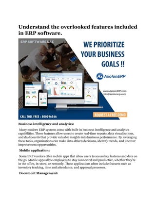 Understand the overlooked features included
in ERP software.
Business intelligence and analytics:
Many modern ERP systems come with built-in business intelligence and analytics
capabilities. These features allow users to create real-time reports, data visualizations,
and dashboards that provide valuable insights into business performance. By leveraging
these tools, organizations can make data-driven decisions, identify trends, and uncover
improvement opportunities.
Mobile application:
Some ERP vendors offer mobile apps that allow users to access key features and data on
the go. Mobile apps allow employees to stay connected and productive, whether they're
in the office, in-store, or remotely. These applications often include features such as
inventory tracking, time and attendance, and approval processes.
Document Management:
 