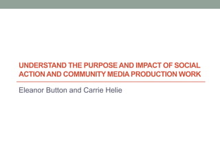 UNDERSTAND THE PURPOSE AND IMPACT OF SOCIAL
ACTION AND COMMUNITY MEDIA PRODUCTION WORK

Eleanor Button and Carrie Helie
 