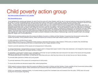 •
    Child poverty action group
    http://www.youtube.com/watch?v=1LP_Ogr29pc

•   http://dosomething.org.nz

•    Anne highlighted the growing gap between the well off and the poorly off in New Zealand, with the rate of continued widening being among the highest in
    the OECD. A number of disturbing figures were provided about rates of child poverty in New Zealand, along with some adverse indicators in terms of child
    health. The point was made that the costs of child poverty are very high. If a child is inadequately prepared for life through inadequate
    nutrition, compromised educational opportunities and poor health, then he or she is likely to become a continuing burden for the society rather than an
    effectively contributing citizen. Anne acknowledged that Working for Families has helped, in some respects markedly, but also noted that the assistance is
    weighted towards those who are able to work at least 30 hours per week (as a household). This leaves significant numbers with effectively no increased
    assistance from working for families. Anne urged the return of a universal benefit for children, irrespective of employment circumstances, and also a lifting
    in the threshold at which benefits are clawed back as a result of earned income. This threshold has diminished markedly over the years as a result of
    inflation, and would need to move from the present level of $80 per week to $130 per week to restore the level of incentive provided when the threshold
    was originally put in place. More generally Anne noted an erosion of benefits for all but those of retirement age, where the benefit is tied to the average
    wage with regular cost of living adjustments

•   CPAG works to produce evidence about the causes and effects of poverty on children and their families. It examines how Government policies affect
    children and families. CPAG publishes reports, makes submissions and conducts small-scale research projects to achieve its goals.

•   A child's potential is a terrible thing to waste.
•   Child Poverty Action Group is an independent charity working to eliminate child poverty in New Zealand. CPAG works on behalf of the 230,000 New
    Zealand children whose well-being and future is compromised by their meagre standard of living.

•   It wants to promote awareness of the causes and consequences of child poverty.
•
•   To change stereotypes / representations of groups? It doesn‟t want to change stereo types it wants to help raise awareness and change the massive issue
    which isn't going to change with out people waning to change it.

•   To strengthen a community? It doesn‟t say to “strengthen community” but yes it probably does want everyone to be aware of the issues and bring people
    together to hopefully make a change to those less fortunate..
    The website gives plenty of information, on what they do, what there aims are, what they have done so far and also how we can help by donating.
    To promote better policies for children and young people.

•   To promote awareness of the causes and consequences of child poverty.

•   To ensure all activities and decisions respect other cultural perspectives.

•   CPAG works to produce evidence about the causes and effects of poverty on children and their families. It looks carefully at how Government policies affect
    children. CPAG publishes reports, makes submissions and conducts small-scale research projects to achieve its goals.

•   CPAG is an independent, registered charity. It is funded entirely by grants from charitable trusts and donations from the public. CPAG does not accept
    funding from the proceeds of gambling
 