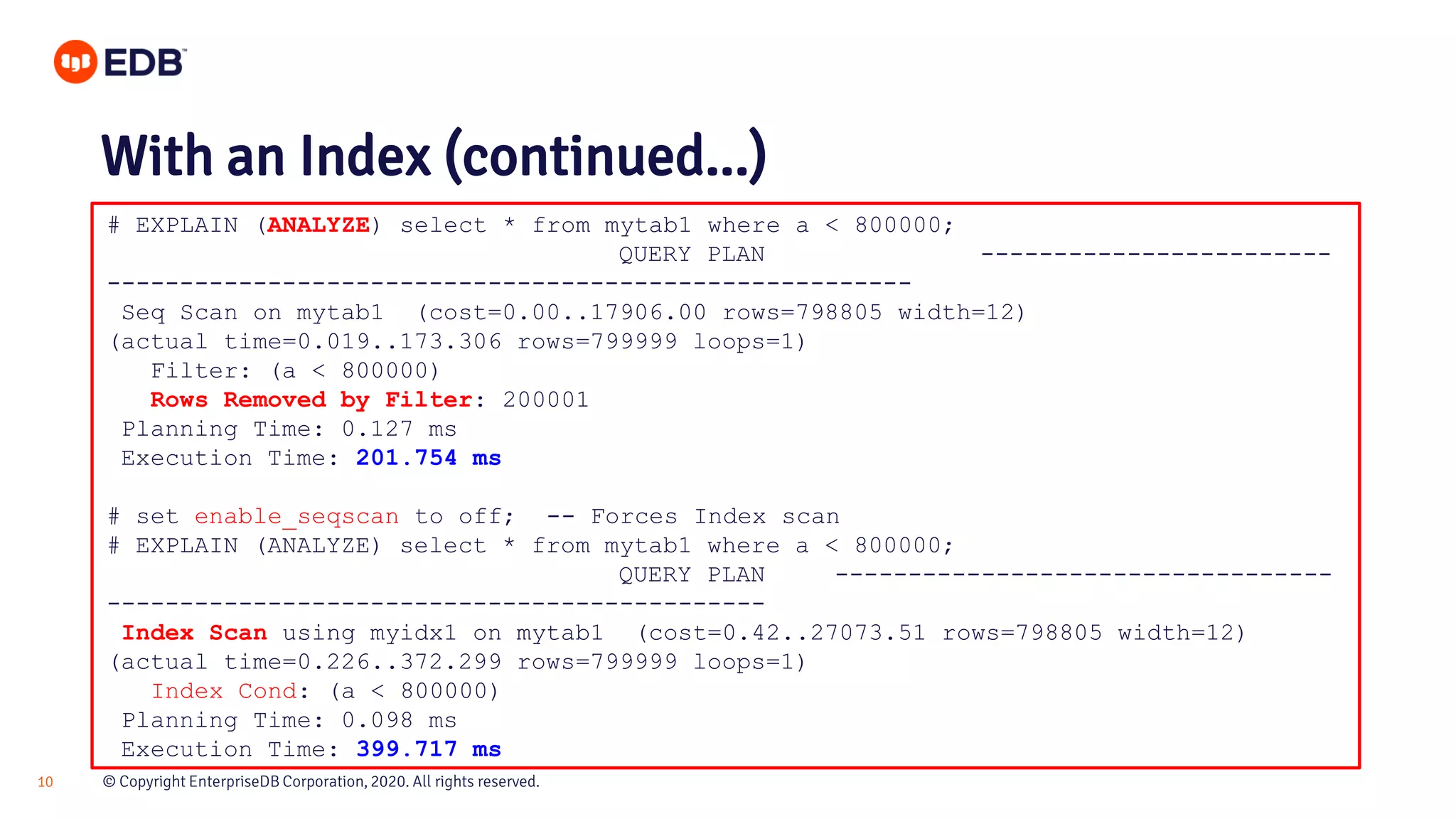 © Copyright EnterpriseDB Corporation, 2020. All rights reserved.10 # EXPLAIN (ANALYZE) select * from mytab1 where a < 800000; QUERY PLAN ------------------------ ------------------------------------------------------- Seq Scan on mytab1 (cost=0.00..17906.00 rows=798805 width=12) (actual time=0.019..173.306 rows=799999 loops=1) Filter: (a < 800000) Rows Removed by Filter: 200001 Planning Time: 0.127 ms Execution Time: 201.754 ms # set enable_seqscan to off; -- Forces Index scan # EXPLAIN (ANALYZE) select * from mytab1 where a < 800000; QUERY PLAN ---------------------------------- --------------------------------------------- Index Scan using myidx1 on mytab1 (cost=0.42..27073.51 rows=798805 width=12) (actual time=0.226..372.299 rows=799999 loops=1) Index Cond: (a < 800000) Planning Time: 0.098 ms Execution Time: 399.717 ms With an Index (continued...) 