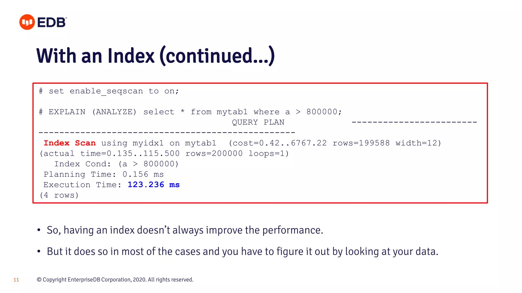 © Copyright EnterpriseDB Corporation, 2020. All rights reserved.11 # set enable_seqscan to on; # EXPLAIN (ANALYZE) select * from mytab1 where a > 800000; QUERY PLAN ------------------------ ------------------------------------------------- Index Scan using myidx1 on mytab1 (cost=0.42..6767.22 rows=199588 width=12) (actual time=0.135..115.500 rows=200000 loops=1) Index Cond: (a > 800000) Planning Time: 0.156 ms Execution Time: 123.236 ms (4 rows) With an Index (continued...) • So, having an index doesn’t always improve the performance. • But it does so in most of the cases and you have to figure it out by looking at your data. 