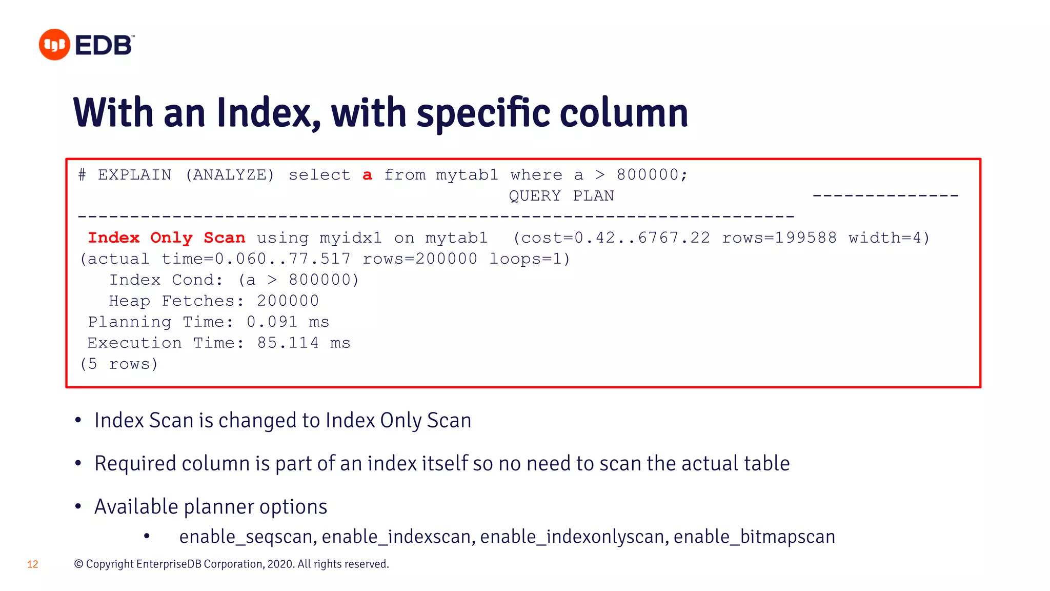 © Copyright EnterpriseDB Corporation, 2020. All rights reserved.12 # EXPLAIN (ANALYZE) select a from mytab1 where a > 800000; QUERY PLAN -------------- -------------------------------------------------------------------- Index Only Scan using myidx1 on mytab1 (cost=0.42..6767.22 rows=199588 width=4) (actual time=0.060..77.517 rows=200000 loops=1) Index Cond: (a > 800000) Heap Fetches: 200000 Planning Time: 0.091 ms Execution Time: 85.114 ms (5 rows) With an Index, with specific column • Index Scan is changed to Index Only Scan • Required column is part of an index itself so no need to scan the actual table • Available planner options • enable_seqscan, enable_indexscan, enable_indexonlyscan, enable_bitmapscan 